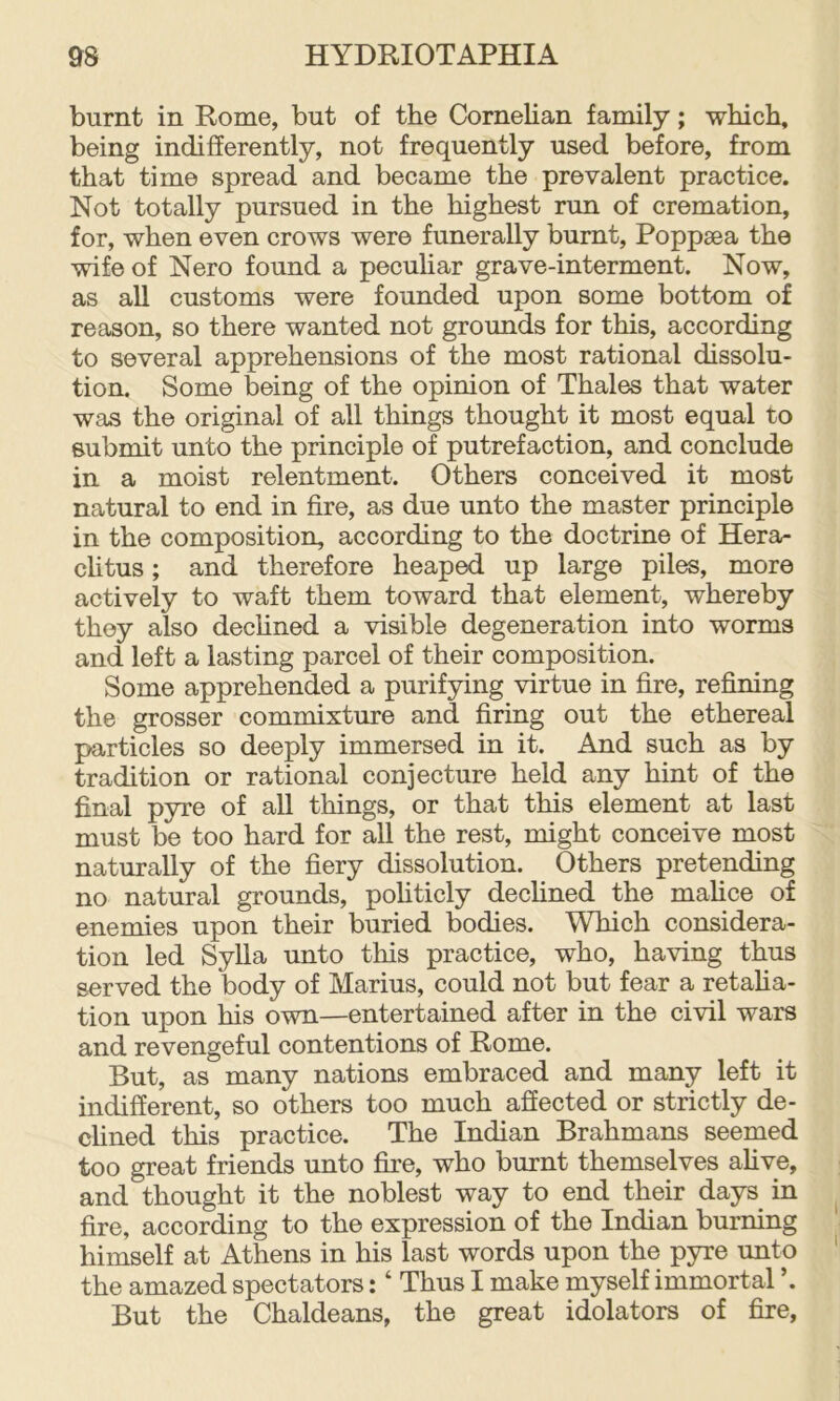 burnt in Rome, but of the Cornelian family; which, being indifferently, not frequently used before, from that time spread and became the prevalent practice. Not totally pursued in the highest run of cremation, for, when even crows were funerally burnt, Poppsea the wife of Nero found a pecuhar grave-interment. Now, as all customs were founded upon some bottom of reason, so there wanted not grounds for this, according to several apprehensions of the most rational dissolu- tion. Some being of the opinion of Thales that water was the original of all things thought it most equal to submit unto the principle of putrefaction, and conclude in a moist relentment. Others conceived it most natural to end in fire, as due unto the master principle in the composition, according to the doctrine of Herai- chtus; and therefore heaped up large piles, more actively to waft them toward that element, whereby they also dechned a visible degeneration into worms and left a lasting parcel of their composition. Some apprehended a purifying virtue in fire, refining the grosser commixture and firing out the ethereal particles so deeply immersed in it. And such as by tradition or rational conjecture held any hint of the final pyre of all things, or that this element at last must be too hard for all the rest, might conceive most naturally of the fiery dissolution. Others pretending no natural grounds, pohticly dechned the mahce of enemies upon their buried bodies. Which considera- tion led Sylla unto this practice, who, having thus served the body of Marius, could not but fear a retaha- tion upon his own—entertained after in the civil wars and revengeful contentions of Rome. But, as many nations embraced and many left it indifferent, so others too much affected or strictly de- chned this practice. The Indian Brahmans seemed too great friends unto fire, who burnt themselves ahve, and thought it the noblest way to end their days^ in fire, according to the expression of the Indian burning himself at Athens in his last words upon the pyre unto the amazed spectators: ‘ Thus I make myself immortal But the Chaldeans, the great idolaters of fire,