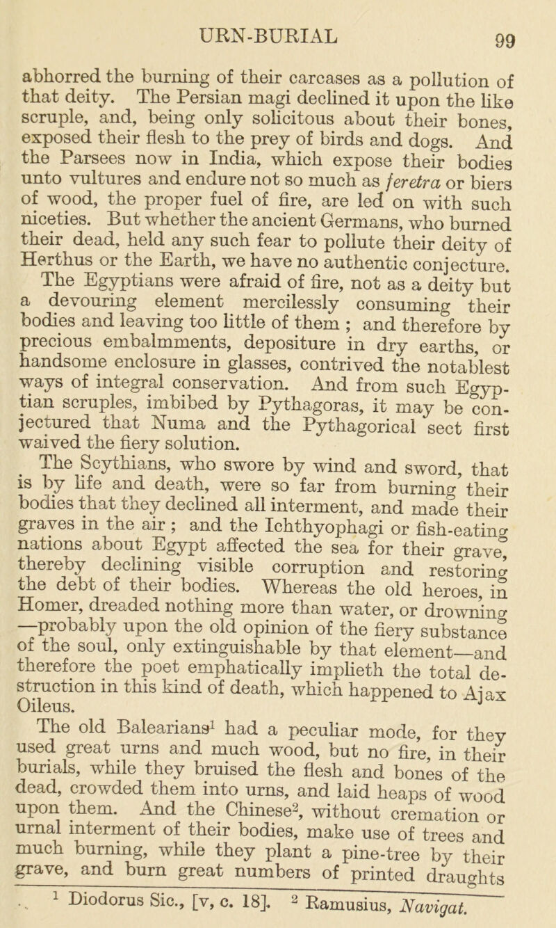 abhorred the burning of their carcases as a pollution of that deity. The Persian magi declined it upon the like scruple, and, being only solicitous about their bones, exposed their flesh to the prey of birds and dogs. And the Parsees now in India, which expose their bodies unto vultures and endure not so much as feretra or biers of wood, the proper fuel of fire, are led on with such niceties. But whether the ancient Germans, who burned their dead, held any such fear to pollute their deity of Herthus or the Earth, we have no authentic conjecture. The Egyptians were afraid of fire, not as a deity but a devouring element mercilessly consunung their bodies and leaving too little of them ; and therefore by precious embalmments, depositure in dry earths, or handsome enclosure in glasses, contrived the notables! ways of integral conservation. And from such Egyp- tian scruples, imbibed by Pythagoras, it may be con- jectured that Numa and the Pythagorical sect first waived the fiery solution. The Scythians, who swore by wind and sword, that is by fife and death, were so far from burning'their bodies that they declined all interment, and made their graves in the air, and the Ichthyophagi or fish-eatino^ nations about Egypt _ affected the sea for their graved thereby declining visible corruption and restoring the debt of their bodies. Whereas the old heroes, in Homer, dreaded nothing more than water, or drowning —probably upon the old opinion of the fiery substance of the soul, only extinguishable by that element—and therefore the poet emphatically impheth the total de- struction in this kind of death, which happened to Ajax Oileus. ^ The old Baleariansi had a peculiar mode, for they used great urns and much wood, but no fire, in their burials, while they bruised the flesh and bones of the dead, crowded them into urns, and laid heaps of wood upon them. And the Chinese^, without cremation or urnal interment of their bodies, make use of trees anrl much burning, while they plant a pine-tree by theff grave, and burn great numbers of printed draughts ~ ^ Diodorus Sic., [v, c. 18]. ^ Ramusius, Navigat.