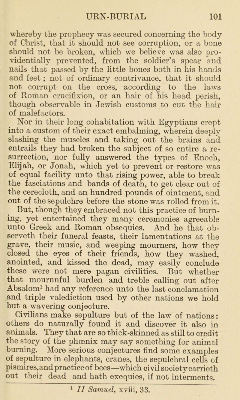 whereby the prophecy was secured concerning the body of Christ, that it should not see corruption, or a bone should not be broken, which we believe was also pro- videntially prevented, from the soldier’s spear and nails that passed by the little bones both in his hands and feet; not of ordinary contrivance, that it should not corrupt on the cross, according to the laws of Roman crucifixion, or an hair of his head perish, though observable in Jewish customs to cut the hair of malefactors. Nor in their long cohabitation with Egyptians crept into a custom of their exact embalming, wherein deeply slashing the muscles and taking out the brains and entrails they had broken the subject of so entire a re- surrection, nor fully answered the types of Enoch, Ehjah, or Jonah, which yet to prevent or restore was of equal facihty unto that rising power, able to break the fasciations and bands of death, to get clear out of the cerecloth, and an hundred pounds of ointment, and out of the sepulchre before the stone was rolled from it. But, though they embraced not this practice of burn- ing, yet entertained they many ceremonies agreeable unto Greek and Roman obsequies. And he that ob- serveth their funeral feasts, their lamentations at the grave, their music, and weeping mourners, how they closed the eyes of their friends, how they washed, anointed, and kissed the dead, may easily conclude these were not mere pagan civihties. But whether that mournnful burden and treble calling out after Absalom^ had any reference unto the last conclamation and triple valediction used by other nations we hold but a wavering conjecture. Civilians make sepulture but of the law of nations: others do naturally found it and discover it also in animals. They that are so thick-skinned as still to credit the story of the phoenix may say something for animal burning. More serious conjectures find some examples of sepulture in elephants, cranes, the sepulchral cells of pismires,and practice of bees—which civil society carrieth out their dead and hath exequies, if not interments. ^ II Samuel, xviii, 33.