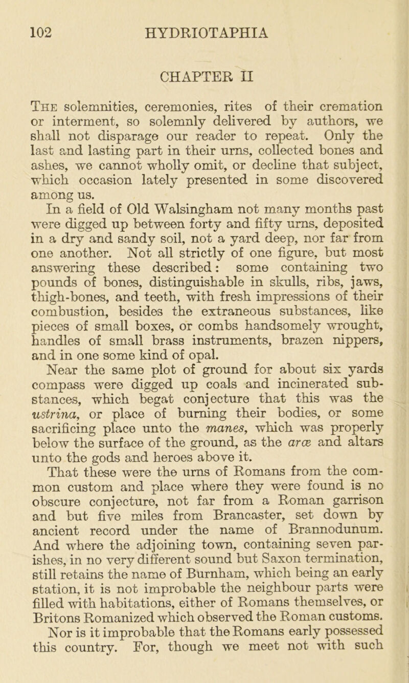 CHAPTER II The solemnities, ceremonies, rites of their cremation or interment, so solemnly delivered by authors, we shall not disparage our reader to repeat. Only the last and lasting part in their urns, collected bones and ashes, we cannot wholly omit, or dechne that subject, which occasion lately presented in some discovered among us. In a field of Old Walsingham not many months past were digged up between forty and fifty urns, deposited in a dry and sandy soil, not a yard deep, nor far from one another. Not all strictly of one figure, but most answering these described: some containing two pounds of bones, distinguishable in skulls, ribs, jaws, thigh-bones, and teeth, with fresh impressions of their combustion, besides the extraneous substances, hke pieces of small boxes, or combs handsomely wrought, handles of small brass instruments, brazen nippers, and in one some kind of opal. Near the same plot of ground for about six yards compass were digged up coals and incinerated sub- stances, which begat conjecture that this was the ustrina, or place of burning their bodies, or some sacrificing place unto the manes, which was properly below the surface of the ground, as the arce and altars unto the gods and heroes above it. That these were the urns of Romans from the com- mon custom and place where they were found is no obscure conjecture, not far from a Roman garrison and but five miles from Brancaster, set down by ancient record under the name of Brannodunum. And where the adjoining town, containing seven par- ishes, in no very different sound but Saxon termination, still retains the name of Burnham, which being an early station, it is not improbable the neighbour parts were filled with habitations, either of Romans themselves, or Britons Romanized which observed the Roman customs. Nor is it improbable that the Romans early possessed this country. For, though we meet not with such