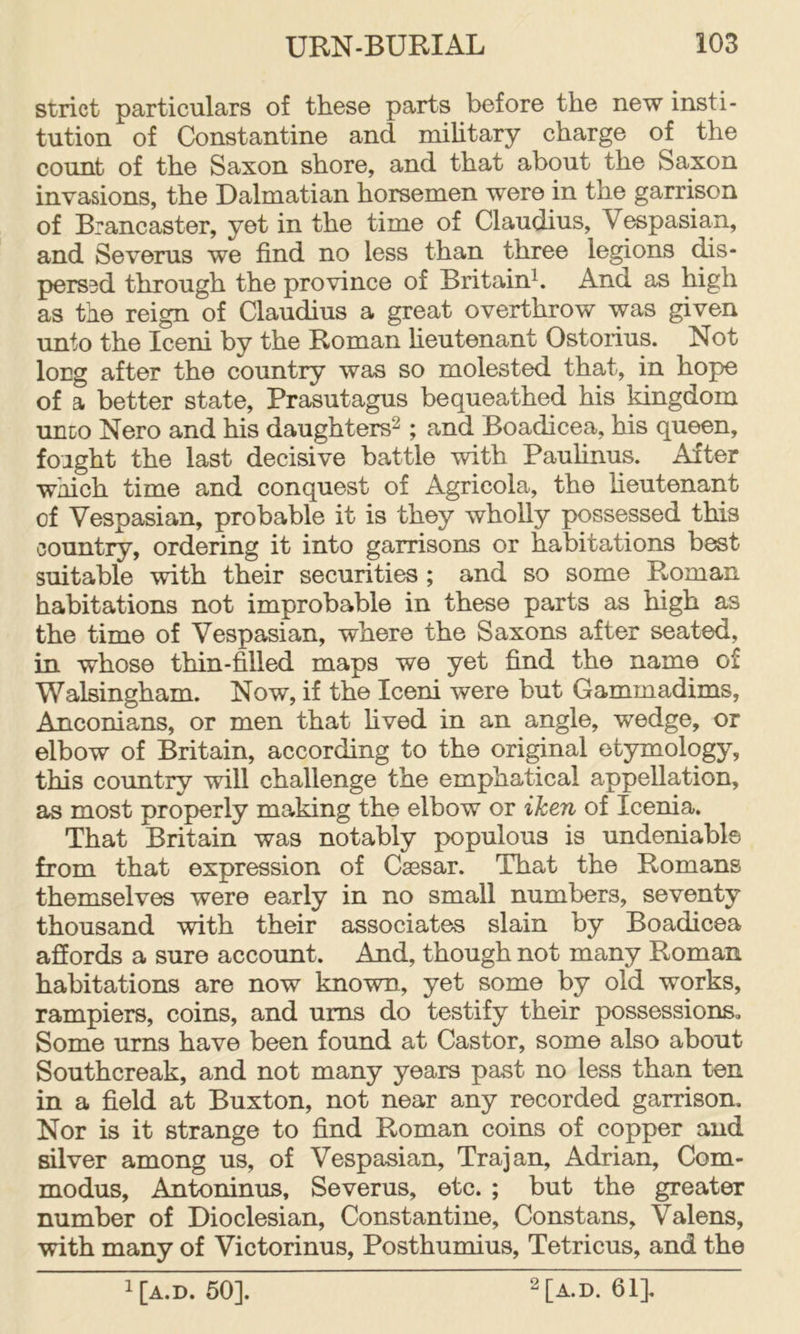 strict particulars of these parts before the new insti- tution of Constantine and mihtary charge of the count of the Saxon shore, and that about the Saxon invasions, the Dalmatian horsemen were in the garrison of Brancaster, yet in the time of Claudius, Vespasian, and Severus we find no less than three legions (hs- perssd through the province of Britain^. And as high as the reign of Claudius a great overthrow was given unto the Iceni by the Roman heutenant Ostorius. Not long after the country was so molested that, in hope of a better state, Prasutagus bequeathed his kingdom unco Nero and his daughters^ ; and Boadicea, his queen, foight the last decisive battle with Paufinus. After which time and conquest of Agricola, the heutenant of Vespasian, probable it is they wholly possessed this country, ordering it into garrisons or habitations best suitable with their securities ; and so some Roman habitations not improbable in these parts as high as the time of Vespasian, where the Saxons after seated, in whose thin-filled maps we yet find the name of Walsingham. Now, if the Iceni were but Gammadims, Anconians, or men that hved in an angle, wedge, or elbow of Britain, according to the ori^nal etymology, this country will challenge the emphatical appellation, as most properly making the elbow or iken of Icenia. That Britain was notably populous is undeniable from that expression of Caesar. That the Romans themselves were early in no small numbers, seventy thousand with their associates slain by Boadicea affords a sure account. And, though not many Roman habitations are now known, yet some by old works, rampiers, coins, and urns do testify their possessionso Some urns have been found at Castor, some also about Southcreak, and not many years past no less than ten in a field at Buxton, not near any recorded garrison. Nor is it strange to find Roman coins of copper and silver among us, of Vespasian, Trajan, Adrian, Corn- modus, Antoninus, Severus, etc. ; but the greater number of Dioclesian, Constantine, Constans, Valens, with many of Victorinus, Posthumius, Tetricus, and the 1 [A.D. 50]. 2[a.d. 64