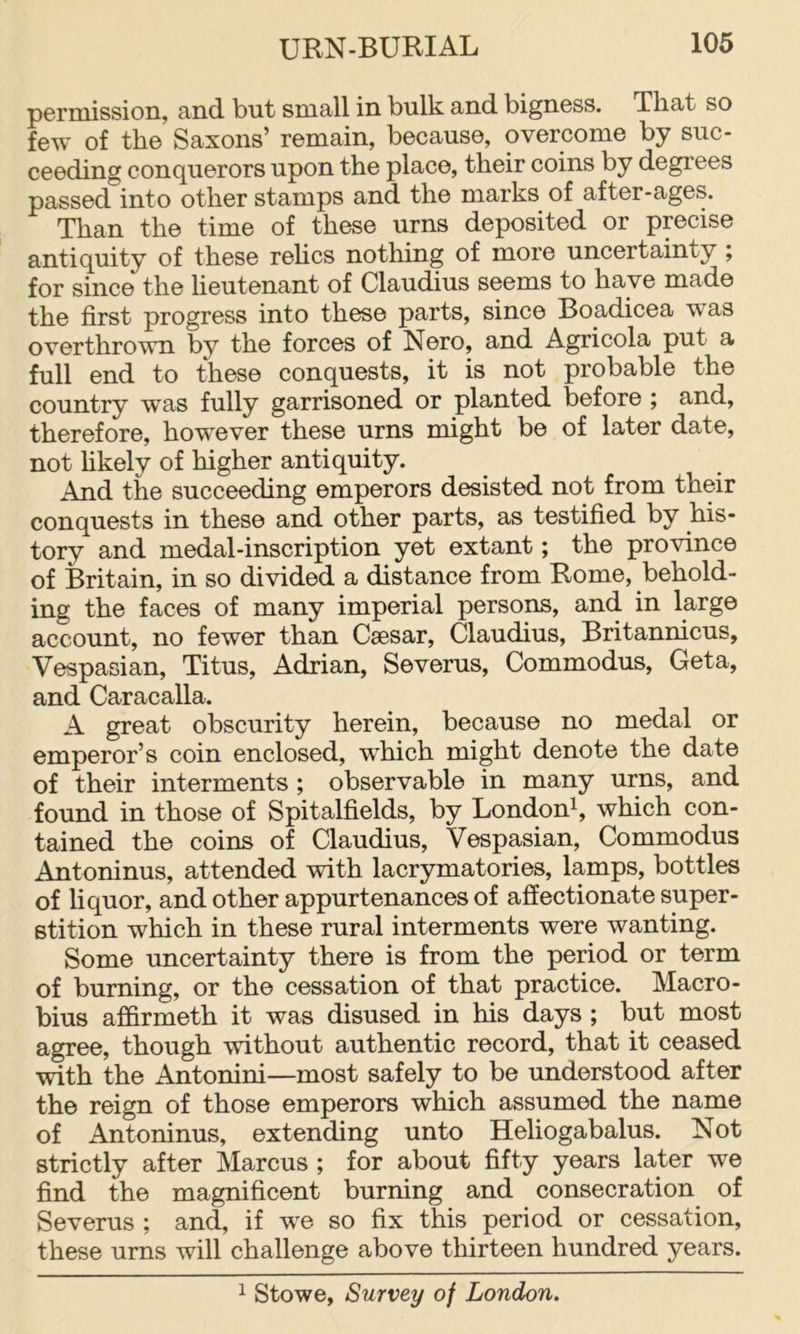 permission, and but small in bulk and bigness. That so few of the Saxons’ remain, because, overcome by suc- ceeding conquerors upon the place, their coins by degrees passed into other stamps and the marks of after-ages. Than the time of these urns deposited or precise antiquity of these rehcs nothing of more uncertainty ; for since the lieutenant of Claudius seems to have made the first progress into these parts, since Boadicea was overthrown by the forces of Nero, and Agricola put a full end to these conquests, it is not probable the country was fully garrisoned or planted before ; and, therefore, how^ever these urns might be of later date, not hkely of higher antiquity. And the succeeding emperors desisted not from their conquests in these and other parts, as testified by his- tory and medal-inscription yet extant; the province of Britain, in so divided a distance from Rome, behold- ing the faces of many imperial persons, and in large account, no fewer than Caesar, Claudius, Britannicus, Vespasian, Titus, Adrian, Severus, Commodus, Geta, and Caracalla. A great obscurity herein, because no medal or emperor’s coin enclosed, wLich might denote the date of their interments ; observable in many urns, and found in those of Spitalfields, by London^, which con- tained the coins of Claudius, Vespasian, Commodus Antoninus, attended with lacrymatories, lamps, bottles of liquor, and other appurtenances of affectionate super- stition which in these rural interments were wanting. Some uncertainty there is from the period or term of burning, or the cessation of that practice. Macro- bius affirmeth it was disused in his days ; but most agree, though without authentic record, that it ceased with the Antonini—most safely to be understood after the reign of those emperors which assumed the name of Antoninus, extending unto Heliogabalus. Not strictly after Marcus ; for about fifty years later we find the magnificent burning and consecration of Severus ; and, if w^e so fix this period or cessation, these urns will challenge above thirteen hundred years. ^ Stowe, Survey of London.