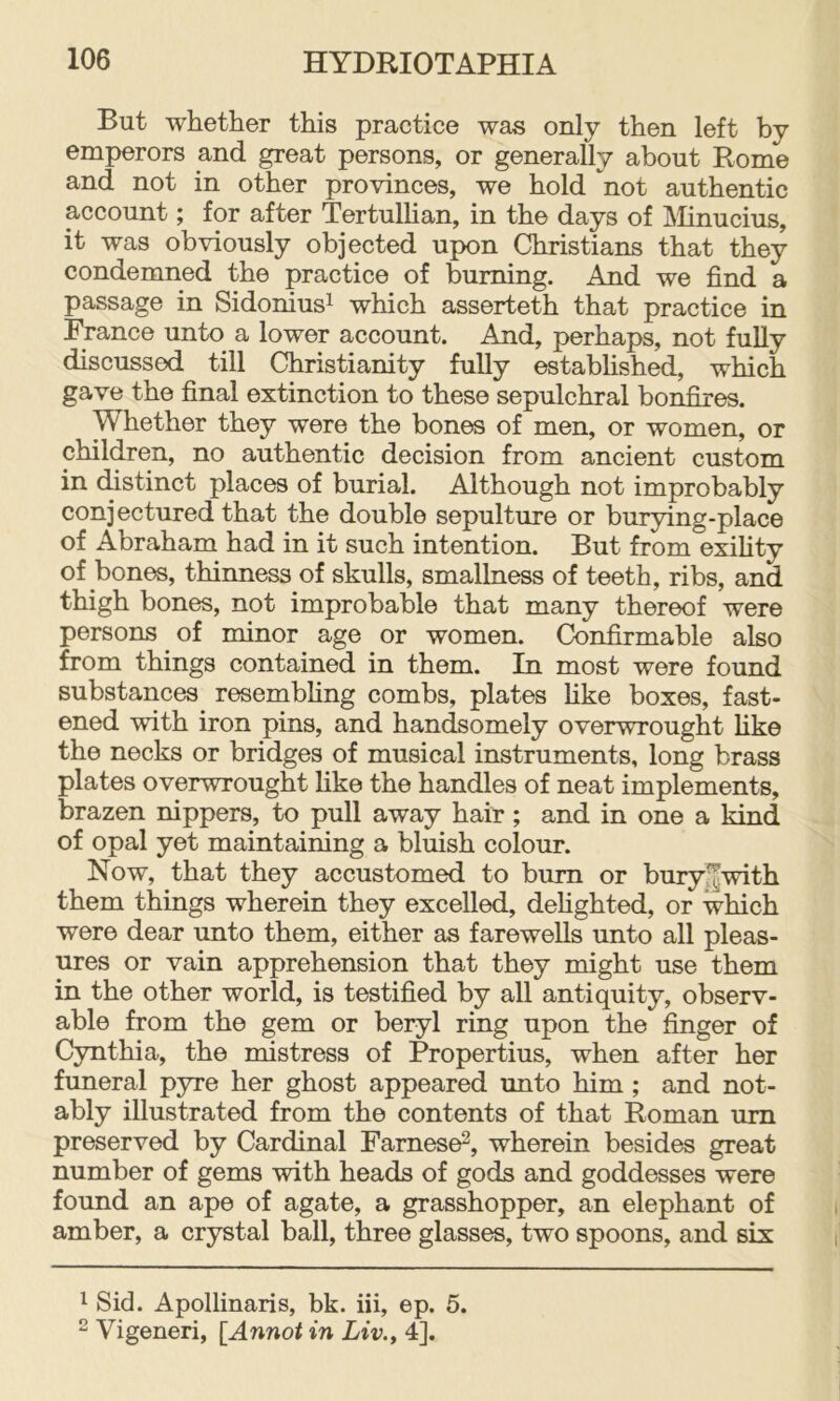 But whether this practice was only then left by emperors and great persons, or generally about Rome and not in other provinces, we hold not authentic account; for after Tertulhan, in the days of JMinucius, it was obviously objected upon Christians that they condemned the practice of burning. And we find a passage in Sidoniusi which asserteth that practice in France unto a lower account. And, perhaps, not fully discussed till Christianity fully estabhshed, which gave the final extinction to these sepulchral bonfires. Whether they were the bones of men, or women, or children, no authentic decision from ancient custom in distinct places of burial. Although not improbably conjectured that the double sepulture or burying-place of Abraham had in it such intention. But from exihty of bones, thinness of skulls, smallness of teeth, ribs, and thigh bones, not improbable that many thereof were persons of minor age or women. Confirmable also from things contained in them. In most were found substances resembhng combs, plates hke boxes, fast- ened with iron pins, and handsomely overwrought hke the necks or bridges of musical instruments, long brass plates overwrought hke the handles of neat implements, brazen nippers, to pull away hair; and in one a kind of opal yet maintaining a bluish colour. Now, that they accustomed to bum or bury.^with them things wherein they excelled, dehghted, or which were dear unto them, either as fareweUs unto all pleas- ures or vain apprehension that they might use them in the other world, is testified by all antiquity, observ- able from the gem or beryl ring upon the finger of Cynthia, the mistress of Propertius, when after her funeral pyre her ghost appeared unto him; and not- ably illustrated from the contents of that Roman um preserved by Cardinal Farnese^, wherein besides great number of gems with heads of gods and goddesses were found an ape of agate, a grasshopper, an elephant of amber, a crystal ball, three glasses, two spoons, and six 1 Sid. Apollinaris, bk. iii, ep. 5. 2 Vigeneri, [Annot in Liv., 4].