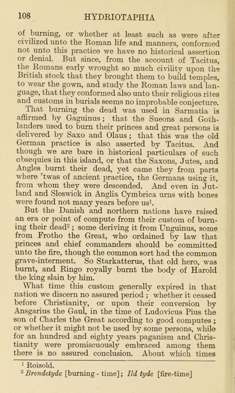 burning, or whether at least such as were after civilized unto the Roman life and manners, conformed not unto this practice we have no historical assertion or denial. But since, from the account of Tacitus, the Romans early wrought so much civihty upon the British stock that they brought them to build temples, to wear the gown, and study the Roman laws and lan- guage, that they conformed also unto their rehgious rites and customs in burials seems no improbable conjecture. That burning the dead was used in Sarmatia is affirmed by Gaguinus ; that the Sueons and Goth- landers used to burn their princes and great persons is delivered by Saxo and Olaus ; that this was the old German practice is also asserted by Tacitus. And though we are bare in historical particulars of such obsequies in this island, or that the Saxons, Jutes, and Angles burnt their dead, yet came they from parts where ’twas of ancient practice, the Germans using it, from whom they were descended. And even in Jut- land and Sleswick in Anglia Cymbrica urns with bones were found not many years before usk But the Danish and northern nations have raised an era or point of compute from their custom of burn- ing their dead^ ; some deriving it from Unguinus, some from Frotho the Great, who ordained by law that princes and chief commanders should be committed unto the fire, though the common sort had the common grave-interment. So Starkatterus, that old hero, was burnt, and Ringo royally burnt the body of Harold the king slain by him. What time this custom generally expired in that nation we discern no assured period ; whether it ceased before Christianity, or upon their conversion by Ansgarius the Gaul, in the time of Ludovicus Pius the son of Charles the Great according to good computes; or whether it might not be used by some persons, while for an hundred and eighty years paganism and Chris- tianity were promiscuously embraced among them there is no assured conclusion. About which times 1 Roisold. 2 Brendetyde [burning - time]; Ild tyde [fire-time]