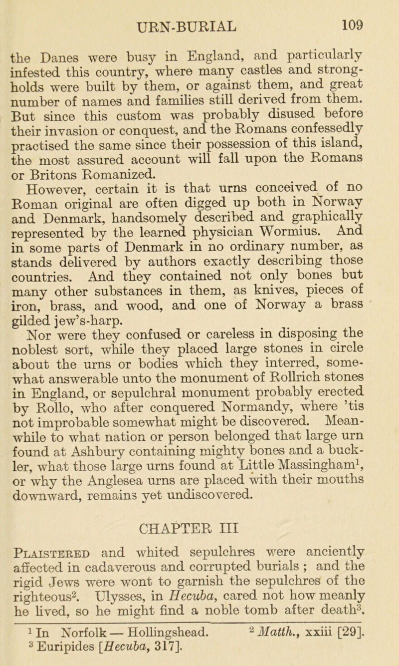 the Danes were busy in England, and particularly infested this country, where many castles and strong- holds were built by them, or against them, and great number of names and famihes still derived from them. But since this custom was probably disused before their invasion or conquest, and the Romans confessedly practised the same since their possession of this island, the most assured account will fall upon the Romans or Britons Romanized. However, certain it is that urns conceived of no Roman original are often digged up both in Norway and Denmark, handsomely described and graphically represented by the learned physician Wormius. And in some parts of Denmark in no ordinary number, as stands dehvered by authors exactly describing those countries. And they contained not only bones but many other substances in them, as knives, pieces of iron, brass, and wood, and one of Norway a brass gilded jew’s-harp. Nor were they confused or careless in disposing the noblest sort, while they placed large stones in circle about the urns or bodies which they interred, some- what answerable unto the monument of Rollrich stones in England, or sepulchral monument probably erected by Rollo, who after conquered Normandy, where ’tis not improbable somewhat might be discovered. Mean- while to what nation or person belonged that large urn found at Ashbury containing mighty bones and a buck- ler, what those large urns found at Little Massinghamh or why the Anglesea urns are placed with their mouths downward, remains yet undiscovered. CHAPTER III Plaisteeed and whited sepulchres v^ere anciently affected in cadaverous and corrupted burials ; and the rigid Jews were wont to garnish the sepulchres of the righteous^. Ulysses, in Hecuba, cared not how meanly he hved, so he might find a noble tomb after death^. 1 In Norfolk—Hollingshead. 3Iatth., xxiii [29]. ^ Euripides [Hecuba, 317].