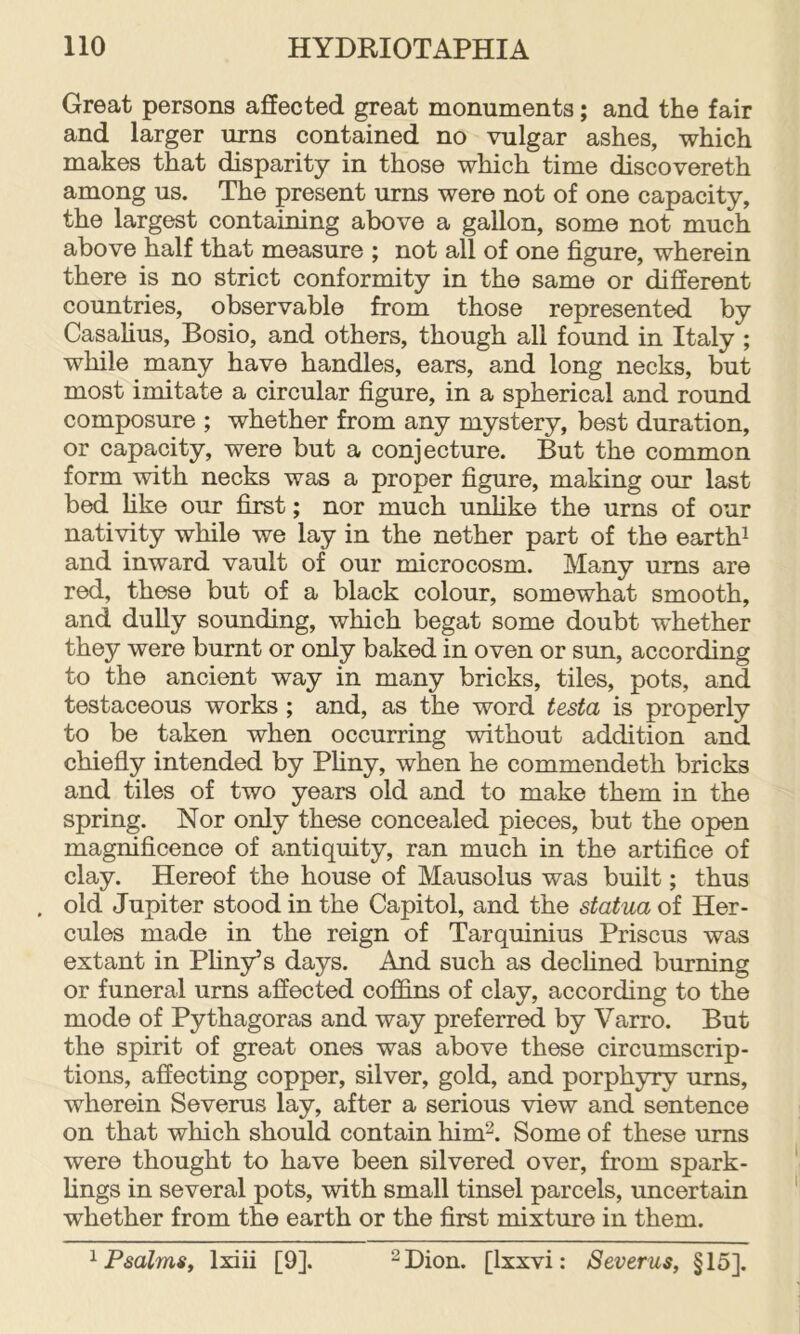 Great persons affected great monuments; and the fair and larger urns contained no vulgar ashes, which makes that disparity in those which time discovereth among us. The present urns were not of one capacity, the largest containing above a gallon, some not much above half that measure ; not all of one figure, wherein there is no strict conformity in the same or different countries, observable from those represented by Casalius, Bosio, and others, though all found in Italy ; while many have handles, ears, and long necks, but most imitate a circular figure, in a spherical and round composure ; whether from any mystery, best duration, or capacity, were but a conjecture. But the common form with necks was a proper figure, making our last bed hke our first; nor much u^ke the urns of our nativity while we lay in the nether part of the earths and inward vault of our microcosm. Many urns are red, these but of a black colour, somewhat smooth, and dully sounding, which begat some doubt whether they were burnt or only baked in oven or sun, according to the ancient way in many bricks, tiles, pots, and testaceous works ; and, as the word testa is properly to be taken when occurring without addition and chiefly intended by Pliny, when he commendeth bricks and tiles of two years old and to make them in the spring. Nor only these concealed pieces, but the open magnificence of antiquity, ran much in the artifice of clay. Hereof the house of Mausolus was built; thus , old Jupiter stood in the Capitol, and the statua of Her- cules made in the reign of Tarquinius Priscus was extant in Pliny’s days. And such as declined burning or funeral urns affected cofhns of clay, according to the mode of Pythagoras and way preferred by Varro. But the spirit of great ones was above these circumscrip- tions, affecting copper, silver, gold, and porphyry urns, wherein Severus lay, after a serious view and sentence on that which should contain him^. Some of these urns were thought to have been silvered over, from spark- lings in several pots, with small tinsel parcels, uncertain whether from the earth or the first mixture in them. 1 Psalms, Ixiii [9]. 2 Dion. [Ixxvi: Severus, §15].