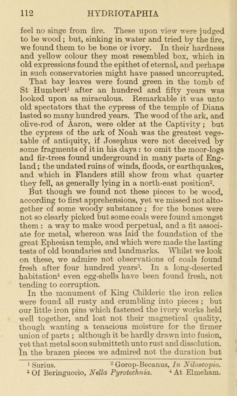 feel no singe from fire. These upon view were judged to be wood; but, sinking in water and tried by the fire, we found them to be bone or ivory. In their hardness and yellow colour they most resembled box, which in old expressions found the epithet of eternal, and perhaps in such conservatories might have passed uncorrupted. That bay leaves were found green in the tomb of St Humbert^ after an hundred and fifty years was looked upon as miraculous. Remarkable it was unto old spectators that the cypress of the temple of Diana lasted so many hundred years. The wood of the ark, and ohve-rod of Aaron, were older at the Captivity; but the cypress of the ark of Noah was the greatest vege- table of antiquity, if Josephus were not deceived by some fragments of it in his days : to omit the moor-logs and fir-trees found underground in many parts of Eng- land ; the undated ruins of winds, floods, or earthquakes, and which in Flanders still show from what quarter they fell, as generally lying in a north-east position’^. But though we found not these pieces to be wood, according to first apprehensions, yet we missed not alto- gether of some woody substance ; for the bones were not so clearly picked but some coals were found amongst them : a way to make wood perpetual, and a fit associ- ate for metal, whereon was laid the foundation of the great Ephesian temple, and which were made the lasting tests of old boundaries and landmarks. YTiilst we look on these, we admire not observations of coals found fresh after four hundred years^. In a long-deserted habitation^ even egg-shells have been found fresh, not tending to corruption. In the monument of King Childeric the iron rehcs were found all rusty and crumbhng into pieces ; but our httle iron pins which fastened the ivory works held well together, and lost not their magnetical quahty, though wanting a tenacious moisture for the firmer union of parts ; although it be hardly drawn into fusion, yet that metal soon submitteth unto rust and dissolution. In the brazen pieces we admired not the duration but ^ Surius. ^ Gorop-Becanus, In Niloscopio. ^ Of Beringuccio, Ndla Pyrotechnia. At Elmeham.