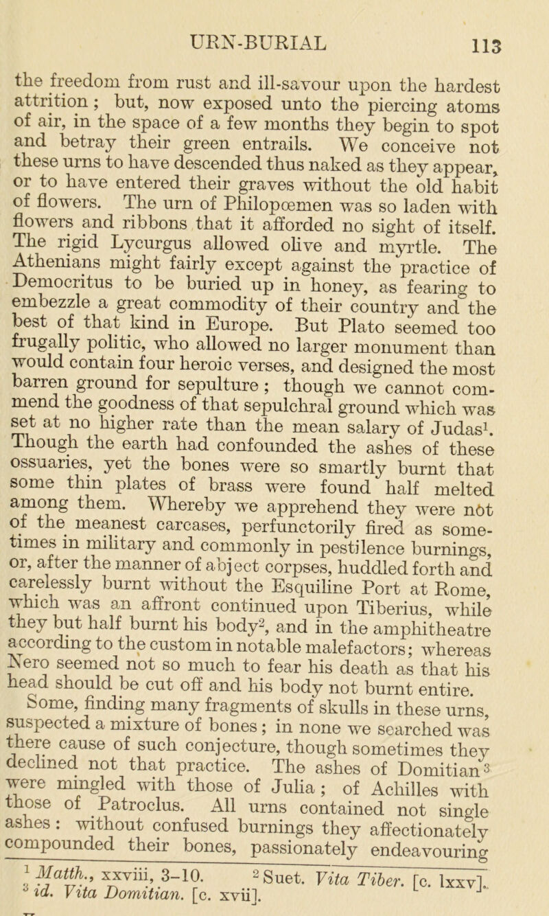 the freedom from rust and ill-savour upon the hardest attrition; but, now exposed unto the piercing atoms of air, in the space of a few months they begin to spot and betray their green entrails. We conceive not these urns to have descended thus naked as they appear or to have entered their graves without the old habit of flowers. The urn of Philopoemen was so laden with flowers and ribbons that it afforded no sight of itself. The rigid Lycurgus allowed ohve and mju’tle. The Athenians might fairly except against the practice of Democritus to be buried up in honey, as fearing to embezzle a great commodity of their country and^’the best of that kind in Europe. But Plato seemed too frugally politic, who allowed no larger monument than would contain four heroic verses, and designed the most barren ground for sepulture ; though we cannot com- mend the goodness of that sepulchral ground which was set at no higher rate than the mean salary of Judask Though the earth had confounded the ashes of these ossuaries, yet the bones were so smartly burnt that some thin plates of brass were found half melted among them. Whereby we apprehend they were nOt of the^ meanest carcases, perfunctorily fired as some- times in mihtary and commonly in pestilence burnings or, after the manner of abject corpses, huddled forth and carelessly burnt ^vithout the Esquiline Port at Rome, which was an affront continued upon Tiberius, while they but half burnt his body^, and in the amphitheatre according to the custom in notable malefactors; whereas Nero seemed not so much to fear his death as that his head should be cut off and his body not burnt entire. Some, finding many fragments of skulls in these urns, suspected a mixture of bones; in none we searched was there cause of such conjecture, though sometimes they declined not that practice. The ashes of Domitian^ were mingled with those of Juha ; of Achilles with those of Patroclus. All urns contained not single ashes: without confused burnings they affectionately compounded their bones, passionately endeavouring ^ Matth., xxviii, 3-10. ^ id. Vita Domitian. [c. xvii]. Vita Tiber, [c. Ixxv].,