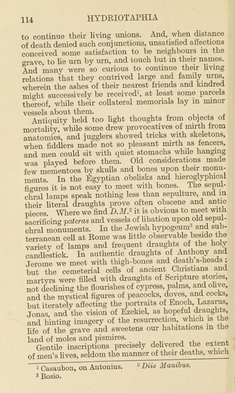 to continue their living unions. And, when distance of death denied such conjunctions, unsatisfied affections conceived some satisfaction to he neighbours in the grave, to he urn by urn, and touch but in their names. And manv were so curious to continue their hving relations that they contrived large and family urns, wherein the ashes of their nearest friends and kindred might successively be received^ at least some parcels thereof, while their collateral memorials lay in minor vessels about them. i • j. i: Antiquity held too light thoughts from objects ot mortality, while some drew provocatives of mirth from anatomies, and jugglers showed tricks with skeletons, when fiddlers made not so pleasant mirth as fencers, and men could sit with quiet stomachs while hanging was played before them. Old considerations made few mementoes by skulls and bones upon their monu- ments. In the Egyptian obehsks and hieroglyphical figures it is not easy to meet with bones. The sepul- chral lamps speak nothing less than sepulture, and in their hteral draughts prove often obscene and antic pieces Where we find D.M.^ it is obvious to meet with sacrificing fateras and vessels of hbation upon old sepul- chral monuments. In the Jewish hypogeumS and sub- terranean cell at Rome was httle observable beside the variety of lamps and frequent draughts of the holy candlestick. In authentic draughts of Anthony and Jerome we meet with thigh-bones and death s-heads; but the cemeterial cells of ancient Christians and martyrs were filled with draughts of Scripture stories, not dechning the flourishes of cypress, palms, and ohye, and the mystical figures of peacocks, doves, and cocks, but iterately affecting the portraits of Enoch, Lazarus, Jonas, and the vision of Ezekiel, as hopeful draughts, and hinting imagery of the resurrection which is the fife of the grave and sweetens our habitations in tne land of moles and pismires. Gentile inscriptions precisely dehvered the extent of men’s lives, seldom the manner of their deaths, which 1 Casaubon, on Antonius. Diis Manihus. 3 Bosio.