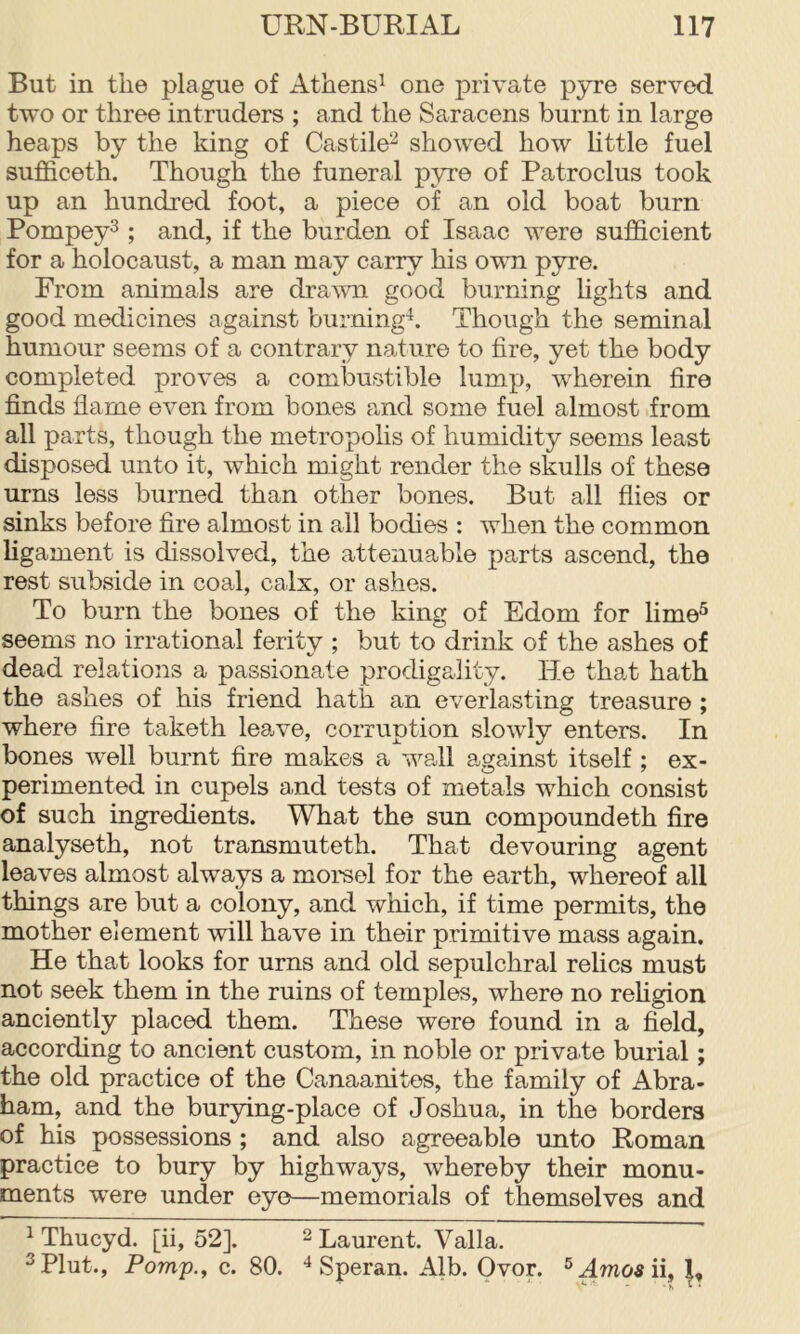 But in the plague of Athens^ one private pyre served two or three intruders ; and the Saracens burnt in large heaps by the king of Castile^ showed how httle fuel sufficeth. Though the funeral pyre of Patroclus took up an hundred foot, a piece of an old boat burn Pompey^; and, if the burden of Isaac were sufficient for a holocaust, a man may carry his own pyre. From animals are dravm good burning hghts and good medicines against burning^. Though the seminal humour seems of a contrary nature to fire, yet the body completed proves a combustible lump, wherein fire finds flame even from bones and some fuel almost from all parts, though the metropohs of humidity seems least disposed unto it, which might render the skulls of these urns less burned than other bones. But all flies or sinks before fire almost in all bodies : when the common ligament is dissolved, the attenuable parts ascend, the rest subside in coal, calx, or ashes. To burn the bones of the king of Edom for lime^ seems no irrational ferity ; but to drink of the ashes of dead relations a passionate prodigality. He that hath the ashes of his friend hath an everlasting treasure ; where fire taketh lea,ve, corruption slowly enters. In bones well burnt fire makes a wall against itself ; ex- perimented in cupels and tests of metals which consist of such ingredients. What the sxm compound eth fire analyseth, not transmuteth. That devouring agent leaves almost always a morsel for the earth, whereof all things are but a colony, and which, if time permits, the mother element will have in their primitive mass again. He that looks for urns and old sepulchral relics must not seek them in the ruins of temples, where no rehgion anciently placed them. These were found in a field, according to ancient custom, in noble or private burial; the old practice of the Canaanites, the family of Abra- ham, and the burying-place of Joshua, in the borders of his possessions ; and also agreeable unto Roman practice to bury by highways, whereby their monu- ments were under eye—memorials of themselves and ^ Thucyd. [ii, 52]. ^ Laurent. Valla. ^Plut., Pomp.y c. 80. Speran. Alb. Ovor. ®Hwo«ii,