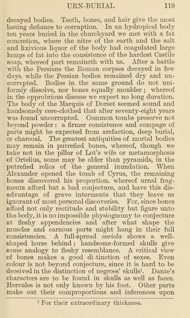 decayed bodies. Teeth, bones, and hair give the most lasting defiance to corruption. In an hydropical body ten years buried in the churchyard we met with a fat concretion, where the nitre of the earth and the salt and Hxivious fiquor of the body had coagulated large lumps of fat into the consistence of the hardest Castile soap, whereof part remaineth with us. After a battle with the Persians the Roman corpses decayed in few days, while the Persian bodies remained dry and un- corrnpted. Bodies in the same ground do not uni- formly dissolve, nor bones equally moulder ; whereof in the opprobrious disease we expect no long duration. The body of the Marquis of Dorset seemed sound and handsomely cere-clothed that after seventy-eight years was found uncorrupted. Common tombs preserve not beyond powder: a firmer consistence and compage of parts might be expected from arefaction, deep burial, or charcoal. The greatest antiquities of mortal bodies may remain in putrefied bones, whereof, though we take not in the pillar of Lot’s wife or metamorphosis of Ortelius, some may be older than pyramids, in the putrefied rehcs of the general inundation. When Alexander opened the tomb of Cyrus, the remaining bones discovered his proportion, whereof urnal frag- ments afford but a bad conjecture, and have this dis- advantage of grave interments that they leave us ignorant of most personal discoveries. For, since bones afford not only rectitude and stability but figure unto the body, it is no impossible physiognomy to conjecture at fleshy appendencies and after what shape the muscles and carnous parts might hang in their full consistencies. A full-spread cariola shows a well- shaped horse behind ; handsome-formed skulls give some analogy to fleshy resemblance. A critical view of bones makes a good di .tinction of sexes. Even colour is not beyond conjecture, since it is hard to be deceived in the distinction of negroes’ skullsh Dante’s characters are to be found in skulls as well as faces. Hercules is not only known by his foot. Other parts make out their comproportions and inferences upon ^ For their extraordinary thickness.
