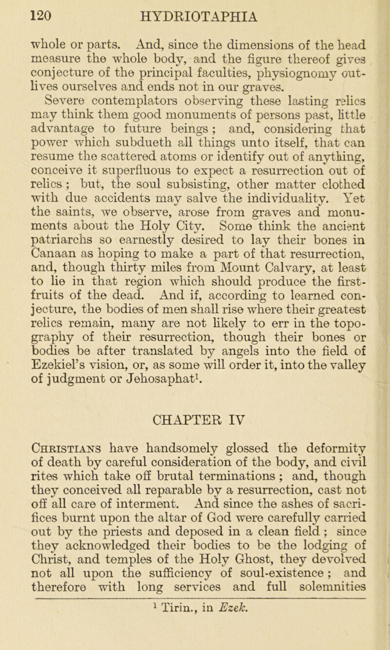 whole or parts. And, since the dimensions of the head measure the whole body, and the figure thereof gives conjecture of the principal faculties, physiognomy out- lives ourselves and ends not in our graves. Severe contemplators observing these lasting rehcs may think them good monuments of persons past, little advantage to future beings; and, considering that power which subdueth ail things unto itself, that can resume the scattered atoms or identify out of anytliing, conceive it superfluous to expect a resurrection out of relics ; but, the soul subsisting, other matter clothed with due accidents may salve the individuafity. Yet the saints, we observe, arose from graves and monu- ments about the Holy City. Some think the ancient patriarchs so earnestly desired to lay their bones in Canaan as hoping to make a part of that resurrection, and, though thirty miles from Mount Calvary, at least to lie in that region which should produce the first- fruits of the dead. And if, according to learned con- jecture, the bodies of men shall rise where their greatest relics remain, many are not hkely to err in the topo- graphy of their resurrection, though their bones or bodies be after translated by angels into the field of Ezekiel’s vision, or, as some will order it, into the valley of judgment or Jehosaphatk CHAPTER IV Christians have handsomely glossed the deformity of death by careful consideration of the body, and civil rites which take off brutal terminations ; and, though they conceived all reparable by a resurrection, cast not off all care of interment. And since the ashes of sacri- fices burnt upon the altar of God were carefully carried out by the priests and deposed in a clean field; since they acknowledged their bodies to be the lodging of Christ, and temples of the Holy Ghost, they devolved not all upon the sufficiency of soul-existence; and therefore with long services and full solemnities ^ Tirin., in Ezek.