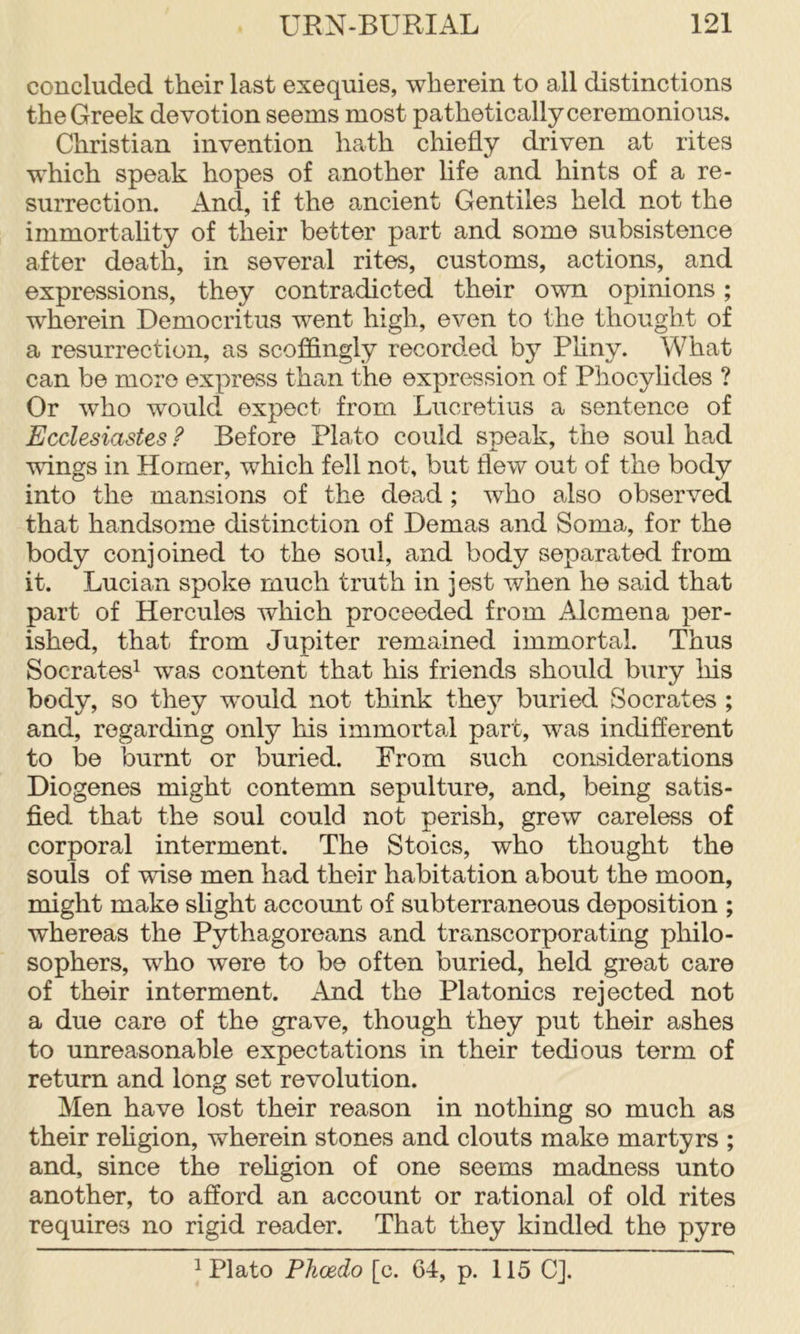 concluded their last exequies, wherein to ail distinctions the Greek devotion seems most pathetically ceremonious. Christian invention hath chiefly driven at rites which speak hopes of another life and hints of a re- surrection. And, if the ancient Gentiles held not the immortality of their better part and some subsistence after death, in several rites, customs, actions, and expressions, they contradicted their own opinions; wherein Democritus went high, even to the thought of a resurrection, as scoffingly recorded by Pliny. What can be more express than the expression of Phocylides ? Or who would expect from Lucretius a sentence of Ecclesiastes ? Before Plato could speak, the soul had wings in Homer, which fell not, but flew out of the body into the mansions of the dead; who also observed that handsome distinction of Demas and Soma, for the body conjoined to the soul, and body separated from it. Lucian spoke much truth in jest when he said that part of Hercules which proceeded from Alcmena per- ished, that from Jupiter remained immortal. Thus Socrates! was content that his friends should bury his body, so they would not think the}^ buried Socrates ; and, regarding only his immortal part, was indifferent to be burnt or buried. Prom such considerations Diogenes might contemn sepulture, and, being satis- fied that the soul could not perish, grew careless of corporal interment. The Stoics, who thought the souls of wise men had their habitation about the moon, might make slight account of subterraneous deposition ; whereas the Pythagoreans and transcorporating philo- sophers, who were to be often buried, held great care of their interment. And the Platonics rejected not a due care of the grave, though they put their ashes to unreasonable expectations in their tedious term of return and long set revolution. Men have lost their reason in nothing so much as their rehgion, wherein stones and clouts make martyrs ; and, since the rehgion of one seems madness unto another, to afford an account or rational of old rites requires no rigid reader. That they kindled the pyre ! Plato Phcedo [c. 64, p. 115 CJ.