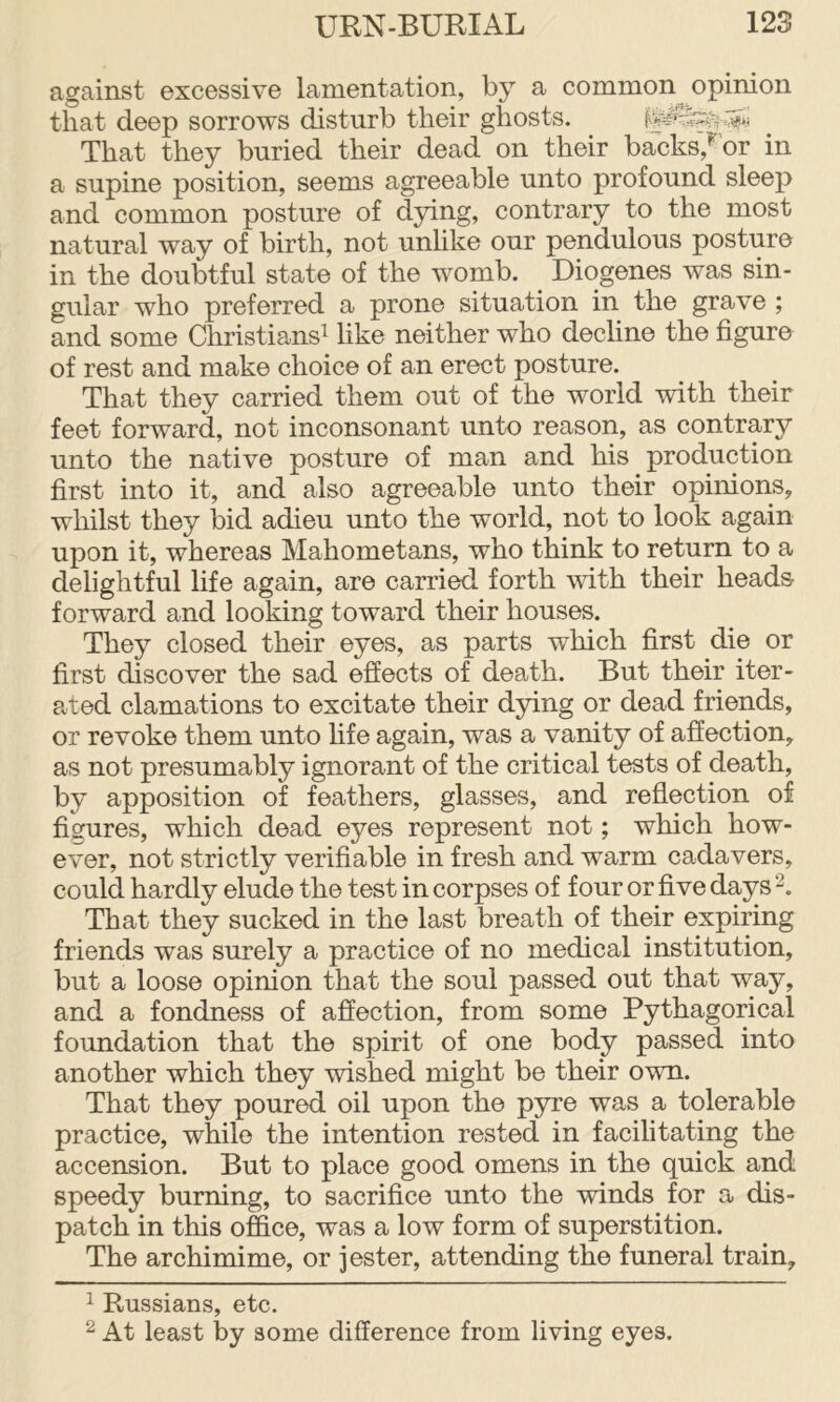 against excessive lamentation, by a common opinion that deep sorrows disturb their ghosts. That they buried their dead on their backs,^'or in a supine position, seems agreeable unto profound sleep and common posture of dying, contrary to the most natural way of birth, not unhke our pendulous posture in the doubtful state of the womb. ^ Diogenes was sin- gular who preferred a prone situation in the grave ; and some Christians^ like neither who decline the figure of rest and make choice of an erect posture. That they carried them out of the world with their feet forward, not inconsonant unto reason, as contrary unto the native posture of man and his production first into it, and also agreeable unto their opinions, whilst they bid adieu unto the world, not to look again upon it, whereas Mahometans, who think to return to a delightful life again, are carried forth with their headsr forward and looking toward their houses. They closed their eyes, as parts which first die or first discover the sad effects of death. But their iter- Pvted clamations to excitate their dying or dead friends, or revoke them unto life again, was a vanity of affection, as not presumably ignorant of the critical tests of death, by apposition of feathers, glasses, and reflection of figures, which dead eyes represent not; which how- ever, not strictly verifiable in fresh and warm cadavers, could hardly elude the test in corpses of four or five days That they sucked in the last breath of their expiring friends was surely a practice of no medical institution, but a loose opinion that the soul passed out that way, and a fondness of affection, from some Pythagorical foundation that the spirit of one body passed into another which they wished might be their own. That they poured oil upon the pyre was a tolerable practice, while the intention rested in facilitating the accension. But to place good omens in the quick and speedy burning, to sacrifice unto the winds for a dis- patch in this office, was a low form of superstition. The archimime, or jester, attending the funeral train. 1 Russians, etc. ^ At least by some difference from living eyes.