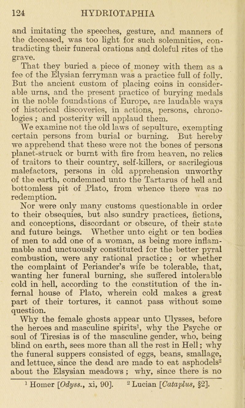 and imitating the speeches, gesture, and manners of the deceased, was too hght for such solemnities, con- tradicting their funeral orations and doleful rites of the grave. That they buried a piece of money with them as a fee of the Ely si an ferryman was a practice full of folly. But the ancient custom of placing coins in consider- able urns, and the present practice of burying medals in the noble foundations of Europe, are laudable ways of historical discoveries, in actions, persons, chrono- logies ; and posterity will applaud them. We examine not the old laws of sepulture, exempting certain persons from burial or burning. But hereby we apprehend that these were not the bones of persons planet-struck or burnt with fire from heaven, no relics of traitors to their country, self-killers, or sacrilegious malefactors, persons in old apprehension unworthy of the earth, condemned unto the Tartarus of hell and bottomless pit of Plato, from whence there was no redemption. Nor were only many customs questionable in order to their obsequies, but also sundry practices, fictions, and conceptions, discordant or obscure, of their state and future beings. Whether unto eight or ten bodies of men to add one of a woman, as being more inflam- mable and unctuously constituted for the better pyral combustion, were any rational practice ; or whether the complaint of Periander’s wife be tolerable, that, wanting her funeral burning, she suffered intolerable cold in hell, according to the constitution of the in- fernal house of Plato, wherein cold makes a great part of their tortures, it cannot pass without some question. Why the female ghosts appear unto Ulysses, before the heroes and masculine spirits^, why the Psyche or soul of Tiresias is of the mascuhne gender, who, being bhnd on earth, sees more than all the rest in Hell; why the funeral suppers consisted of eggs, beans, smallage, and lettuce, since the dead are made to eat asphodels^ about the Elsysian meadows ; why, since there is no 1 Homer \Odyss.y xi, 90]. ^ Lucian \Cataflus, §2].