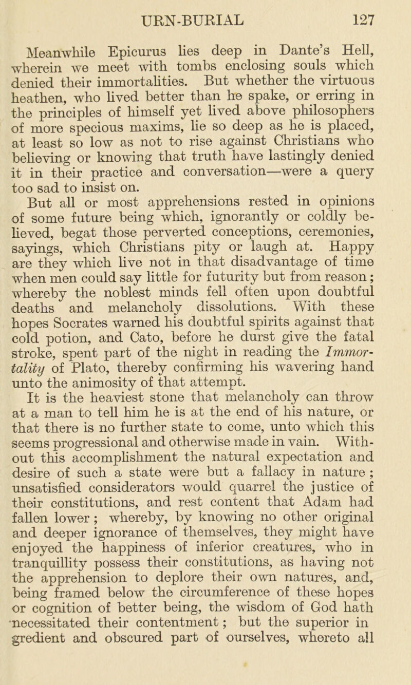 Moanwhil© Epicurus lies deep in Dante’s Hell, wherein we meet with tombs enclosing souls which denied their immortahties. But whether the virtuous heathen, who hved better than he spake, or erring in the principles of himself yet lived above philosophers of more specious maxims, lie so deep as he is placed, at least so low as not to rise against Christians who behoving or knowing that truth have lastingly denied it in their practice and conversation—were a query too sad to insist on. But all or most apprehensions rested in opinions of some future being which, ignorantly or coldly be- heved, begat those perverted conceptions, ceremonies, sayings, which Christians pity or laugh at. Happy are they which live not in that disadvantage of time when men could say little for futurity but from reason; whereby the noblest minds fell often upon doubtful deaths and melancholy dissolutions. With these hopes Socrates warned his doubtful spirits against that cold potion, and Cato, before he durst give the fatal stroke, spent part of the night in reading the Immor- tality of Plato, thereby confirming his wavering hand unto the animosity of that attempt. It is the heaviest stone that melancholy can throw at a man to tell him he is at the end of his nature, or that there is no further state to come, unto which this seems progressional and otherwise made in vain. With- out this accomphshment the natural expectation and desire of such a state were but a fallacy in nature ; imsatisfied considerators would quarrel the justice of their constitutions, and rest content that Adam had fallen lower; whereby, by knowing no other original and deeper ignorance of themselves, they might have enjoyed the happiness of inferior creatures, who in tranquilhty possess their constitutions, as having not the apprehension to deplore their own natures, and, being framed below the circumference of these hopes or cognition of better being, the wisdom of God hath •necessitated their contentment; but the superior in gredient and obscured part of ourselves, whereto all