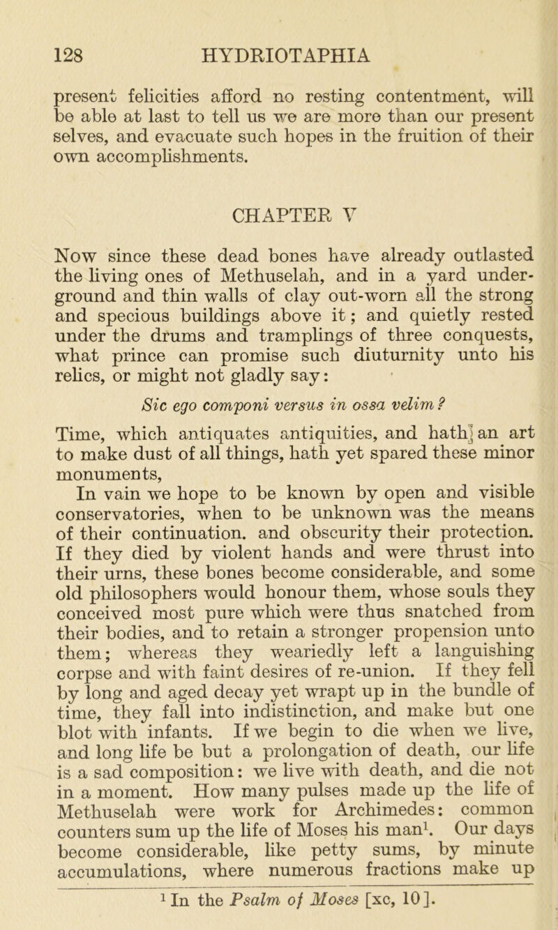 present felicities afford no resting contentment, will be able at last to tell us we are more than our present selves, and evacuate such hopes in the fruition of their own accomplishments. CHAPTER V Now since these dead bones have already outlasted the living ones of Methuselah, and in a yard under- ground and thin walls of clay out-worn all the strong and specious buildings above it; and quietly rested under the drums and tramplings of three conquests, what prince can promise such diuturnity unto his relics, or might not gladly say: Sic ego componi versus in ossa velim ? Time, which antiquates antiquities, and hath] an art to make dust of all things, hath yet spared these minor monuments. In vain we hope to be known by open and visible conservatories, when to be unknown was the means of their continuation, and obscurity their protection. If they died by violent hands and were thrust into their urns, these bones become considerable, and some old philosophers would honour them, whose souls they conceived most pure which were thus snatched from their bodies, and to retain a stronger propension unto them; whereas they weariedly left a languishing corpse and with faint desires of re-union. If they fell by long and aged decay yet wrapt up in the bundle of time, they fall into indistinction, and make but one blot with infants. If we begin to die when we live, and long life be but a prolongation of death, our hfe is a sad composition: we live with death, and die not in a moment. How many pulses made up the life of Methuselah were work for Archimedes: common counters sum up the life of Moses his man^. Our days become considerable, like petty sums, by minute accumulations, where numerous fractions make up 1 In the Psalm of Moses [xc, 10].