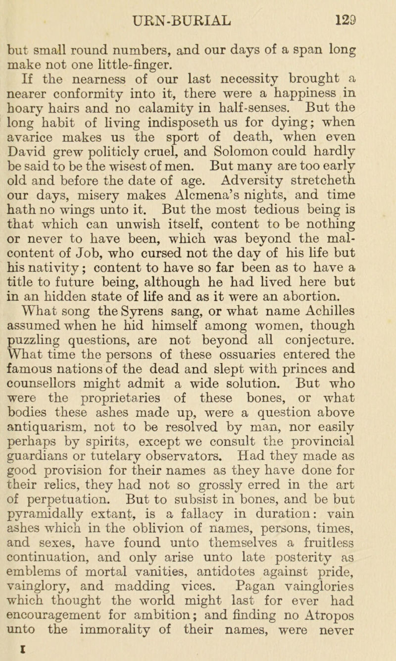 but small round numbers, and our days of a span long make not one little-finger. If the nearness of our last necessity brought a nearer conformity into it, there were a happiness in hoary hairs and no calamity in half-senses. But the long habit of living indisposeth us for dying; when avarice makes us the sport of death, when even David grew politicly cruel, and Solomon could hardly be said to be the wisest of men. But many are too early old and before the date of age. Adversity stretcheth our days, misery makes Alcmena’s nights, and time hath no wings unto it. But the most tedious being is that which can unwish itself, content to be nothing or never to have been, which was beyond the mal- content of Job, who cursed not the day of his life but his nativity; content to have so far been as to have a title to future being, although he had lived here but in an hidden state of life and as it were an abortion. What song the Syrens sang, or what name Achilles assumed when he hid himself among women, though puzzling questions, are not beyond all conjecture. What time the persons of these ossuaries entered the famous nations of the dead and slept with princes and counsellors might admit a wide solution. But who were the proprietaries of these bones, or what bodies these ashes made up, were a question above antiquarism, not to be resolved by man, nor easily perhaps by spirits, except we consult the provincial guardians or tutelary observators. Had they made as good provision for their names as they have done for their rehcs, they had not so grossly erred in the art of perpetuation. But to subsist in bones, and be but pyramidally extant, is a fallacy in duration: vain ashes which in the oblivion of names, persons, times, and sexes, have found unto themselves a fruitless continuation, and only arise unto late posterity as emblems of mortal vanities, antidotes against pride, vainglory, and madding vices. Pagan vainglories which thought the world might last for ever had encouragement for ambition; and finding no Atropos unto the immorahty of their names, were never I