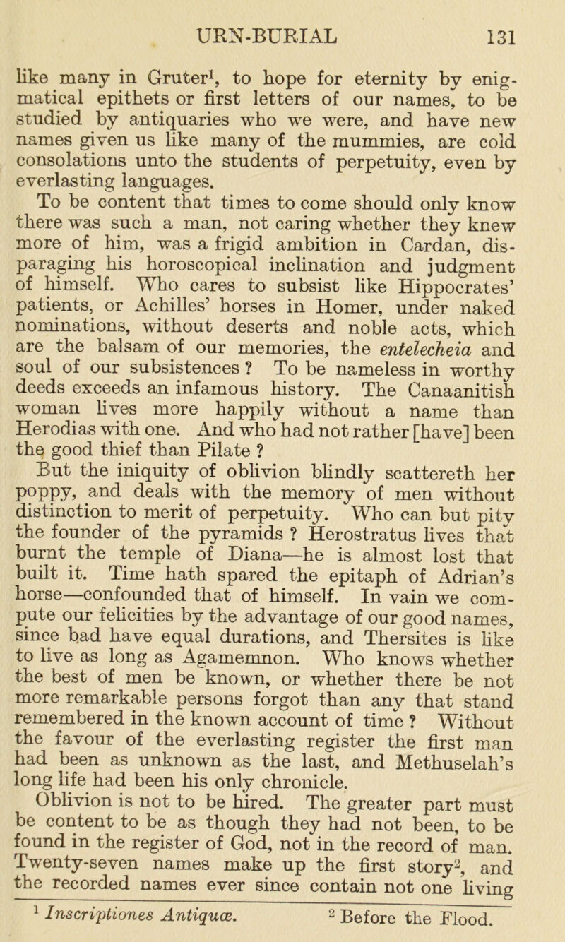 like many in Gruter^ to hope for eternity by enig- matical epithets or first letters of our names, to be studied by antiquaries who we were, and have new names given us like many of the mummies, are cold consolations unto the students of perpetuity, even by everlasting languages. To be content that times to come should only know there was such a man, not caring whether they knew more of him, was a frigid ambition in Cardan, dis- paraging his horoscopical inclination and judgment of himself. Who cares to subsist like Hippocrates’ patients, or Achilles’ horses in Homer, under naked nominations, without deserts and noble acts, which are the balsam of our memories, the entelecheia and soul of our subsistences ? To be nameless in worthy deeds exceeds an infamous history. The Canaanitish woman fives more happily without a name than Herodias with one. And who had not rather [have] been the good thief than Pilate ? But the iniquity of oblivion blindly scattereth her poppy? deals with the memory of men without distinction to merit of perpetuity. Who can but pity the founder of the pyramids ? Herostratus fives that burnt the temple of Diana—he is almost lost that built it. Time hath spared the epitaph of Adrian’s horse—confounded that of himself. In vain we com- pute our felicities by the advantage of our good names, since bad have equal durations, and Thersites is like to live as long as Agamemnon. Who knows whether the best of men be known, or whether there be not more remarkable persons forgot than any that stand remembered in the known account of time ? Without the favour of the everlasting register the first man had been as unknown as the last, and Methuselah’s long fife had been his only chronicle. Oblivion is not to be hired. The greater part must be content to be as though they had not been, to be found in the register of God, not in the record of man. Twenty-seven names make up the first story^, and the recorded names ever since contain not one living 1 Inscriptiones Antiquoe. 2 Before the Flood.