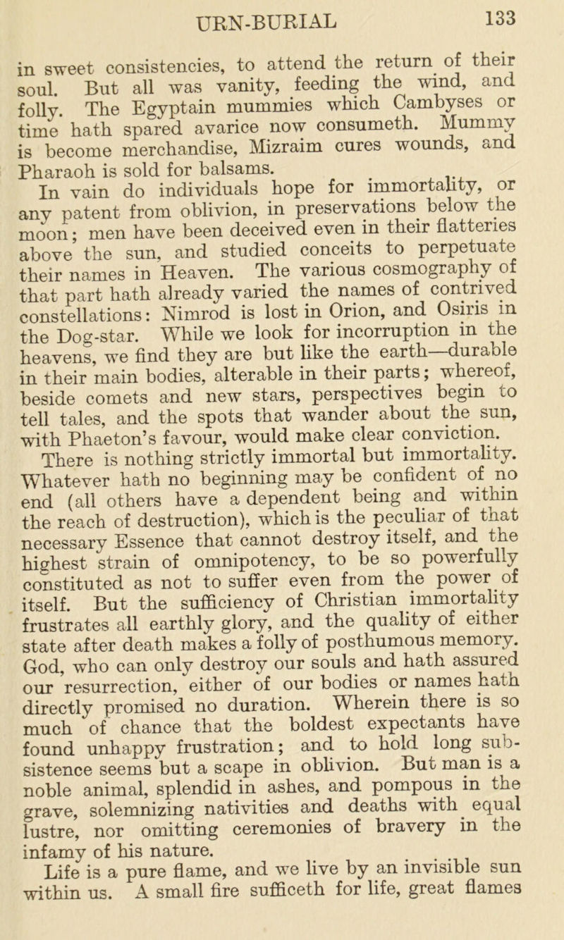 in sweet consistencies, to attend the return of their soul. But all was vanity, feeding the wind, and folly The Egyptain mummies which Cambyses or time’ hath spared avarice now consumeth. Mummy is become merchandise, Mizraim cures wounds, o-nd Pharaoh is sold for balsams. In vain do individuals hope for immortahty, or any patent from oblivion, in preservations^ below the moon j men have been deceived even in their flatteries above' the sun, and studied conceits to perpetuate their names in Heaven. The various cosmography of that part hath already varied the names of contrived constellations: Nimrod is lost in Orion, and Osiris in the Dog-star. While we look for incorruption in the heavens, we find they are but like the earth durable in their main bodies, alterable in their parts; whereof, beside comets and new stars, perspectives begin to tell tales, and the spots that wander about the sun, with Phaeton’s favour, would make clear conviction. There is nothing strictly immortal but immortality. Whatever hath no beginning may be confident of no end (all others have a dependent being and within the reach of destruction), which is the peculiar of that necessary Essence that cannot destroy itself, and the highest strain of omnipotency, to be so powerfully constituted as not to suffer even from the power of itself. But the sufficiency of Christian immortahty frustrates all earthly glory, and the quality of either state after death makes a folly of posthumous memory. God, who can onlv destroy our souls and hath assured our resurrection, either of our bodies or names hath directly promised no duration. Wherein there is so much of chance that the boldest expectants have found unhappy frustration; and to hold long sub- sistence seems but a scape in obhvion. But man is a noble animal, splendid in ashes, and pompous in the grave, solemnizing nativities and deaths with^ equal lustre, nor omitting ceremonies of bravery in the infamy of his nature. Life is a pure flame, and we live by an invisible sun within us. A small fire sufficeth for life, great flames