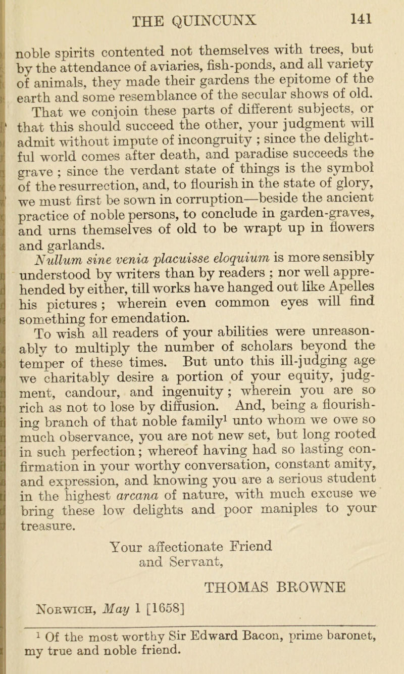 i noble spirits contented not themselves with trees, but t by the attendance of aviaries, fish-ponds, and all variety it of animals, they made their gardens the epitome of the I earth and some resemblance of the secular shows of old. ;■ That we conjoin these parts of different subjects, or ‘ that this should succeed the other, your judgment will admit without impute of incongruity ; since the delight- ful world comes after death, and paradise succeeds the grave ; since the verdant state of things is the symbol of the resurrection, and, to flourish in the state of glory, ' we must first be sown in corruption—beside the ancient practice of noble persons, to conclude in garden-graves, and urns themselves of old to be wrapt up in flowers and garlands. Nullum sine venia placuisse eloquium is more sensibly understood by writers than by readers ; nor well appre- hended by either, till works have hanged out like Apelles his pictures ; wherein even common eyes will find something for emendation. To wish all readers of your abilities were unreason- ably to multiply the number of scholars beyond the temper of these times. But unto this ill-judging age we charitably desire a portion of your equity, judg- ment, candour, and ingenuity; wherein you are so rich as not to lose by diffusion. And, being a flourish- ing branch of that noble family^ unto whom we owe so much observance, you are not new set, but long rooted in such perfection; whereof having had so lasting con- firmation in your worthy conversation, constant amity, and expression, and knowing you are a serious student in the highest arcana of nature, with much excuse we bring these low dehghts and poor maniples to your treasure. Your affectionate Friend and Servant, THOMAS BROWNE Norwich, May 1 [1658] 1 Of the most worthy Sir Edward Bacon, rjrime baronet, my true and noble friend.