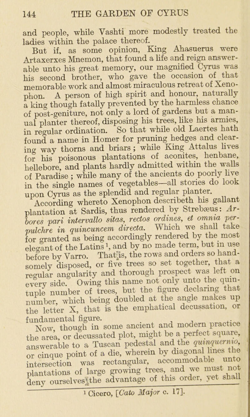 and peopl©, while Vashti more modestly treated the ladies within the palace thereof. But if, as some opinion, King Ahasuerus were Artaxerxes Mnemon, that found a hfe and reign answer- able unto his great memory, our magnified Cyrus was his second brother, who gave the occasion of that memorable work and almost miraculous retreat of Xeno- phon. A person of high spirit and honour, naturally a king though fatally prevented by the harmless chance of post-geniture, not only a lord of gardens but a man- ual planter thereof, disposing his trees, Hke his armies, in regular ordination. So that while old Laertes hath found a name in Homer for pruning hedges and clear- ing way thorns and briars ; while King Attains fives for his poisonous plantations of aconites, henbane, hellebore, and plants hardly admitted within the walls q£ Paradise ^ while many of the ancients do poorly five in the single names of vegetables all stories do look upon Cyrus as the splendid and regular planter. According whereto Xenophon describeth his gallant plantation at Sardis, thus rendered by Strebaeus: Ar- bor es pari intervallo sitas, rectos or dines, et omnia per- pulchre in quincuncem directa. Which we shall take for granted as being accordingly rendered by the most elecrant of the Latins h and by no made term, but m use before by Varro. Thatjis, the rows and orders so hand- somely disposed, or five trees so set together, that a recrular angularity and thorough prospect was left on every side. Owing this name not only unto the quin- tuple number of trees, but the figure declaring that number, which being doubled at the angle makes up the letter X, that is the emphatical decussation, or fundamental figure. Now though in some ancient and modern practice the area, or decussated plot, might be a perfect square, answerable to a Tuscan pedestal and the quinquernio, or cinque point of a die, wherein by diagorial lines the intersection was rectangular, accommodable unto plantations of large growing trees, and we “ust no deny ourselves|the advantage of this order, \et shall 1 Cicero, [Cato Major c. 17].