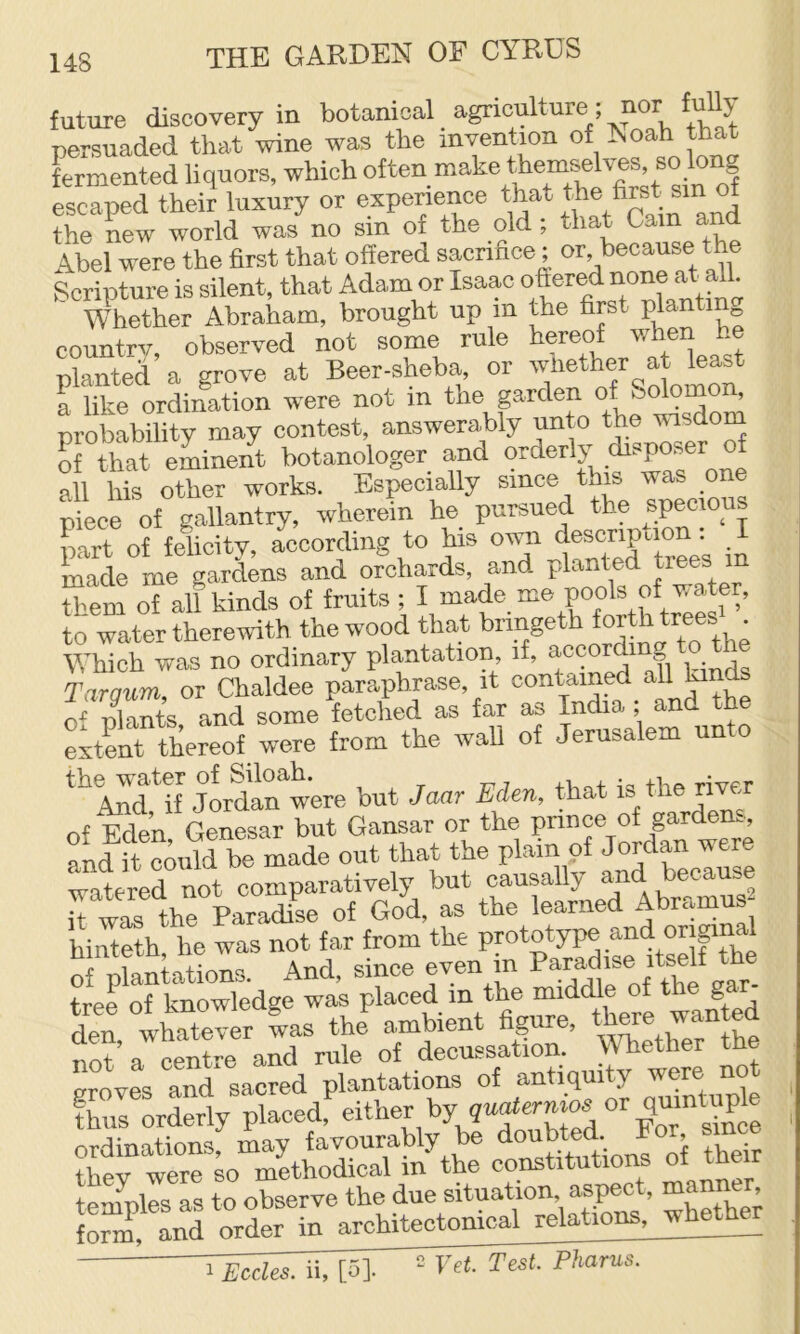 future discovery in botanical agriculture; nor fuUy persuadod that wine was the invention of h.oah that fermented liquors, which often make escaped their luxury or experience that the new world was no sin of the old; that bam and Abel were the first that offered sacrifice; or, became the Scripture is silent, that Adam or Isaac Whether Abraham, brought up m the first plan countrv, observed not some rule hereof when he planted a grove at Beer-sheba or whether at teast a like ordination were not in the garden o^olomon, probability may contest, answerably unto the wisdom S that eminent botanologer and orderly disposer of all his other works. Especially since this was one Sece of gallantry, wherein he pursued the specious part of felicitv, according to his own description: I made me gardens and orchards, and planted ™ them of all kinds of fruits ; I made me pools of water, to water therewith the wood that bnngeth ^th tees' Which was no ordinary plantation if, according Targum, or Chaldee paraphrase, it contained all lunds Thants and some fetclied as far as India ; and the LitMereof were from the wall of Jerusalem unto *^And*if jOTdan were but Jmr Eden, that is the over of Eden, Genesar but Gansar or the and it could be made out that the plain of Jordan wer watered not comparatively but causally and because R wi th^kradise of God, as the learned Abramus hinteth he was not tar from the Prototype and original niations. And, since even in P-i'^ise tree of knowledge was placed m the ^ ^ den whatever was the a.mbient figure, _ ^ not a centre and rule of decussation. Whether the proves and sacred plantations of antiquity were not thus orderly ordinations may favourably be doubted. lor, ?hev were BO methodical in the constitutions of their tpumles as to observe the due situation, aspect, man , S, Ld o4r in architectonical relations, wheth^