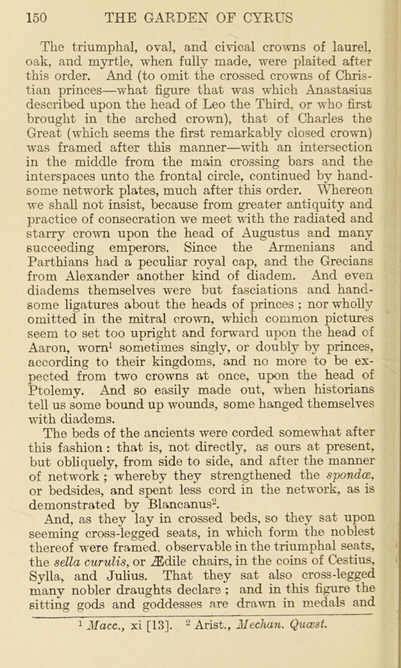 The triumphal, oval, and civical crowns of laurel, oak, and myrtle, when fully made, were plaited after this order. And (to omit the crossed crowns of Chris- tian princes—what figure that was which Anastasias described upon the head of Leo the Third, or who first brought in the arched crown), that of Charles the Great (which seems the first remarkably closed crown) was framed after this manner—with an intersection in the middle from the main crossing bars and the interspaces unto the frontal circle, continued by hand- some network plates, much after this order. Whereon we shall not insist, because from greater antiquity and practice of consecration we meet vath the radiated and starry crown upon the head of Augustus and many succeeding emperors. Since the Armenians and Parthians had a pecuhar royal cap, and the Grecians from Alexander another kind of diadem. And even diadems themselves were but fasciations and hand- some ligatures about the heads of princes ; nor wholly omitted in the mitral crown, which common pictures seem to set too upright and forward upon the head of Aaron, worn^ sometimes singly, or doubly by princes, according to their kingdoms, and no more to be ex- pected from two crowns at once, upon the head of Ptolemy. And so easily made out, wLen historians tell us some bound up wounds, some hanged themselves with diadems. The beds of the ancients were corded somewLat after this fashion : that is, not directly, as ours at present, but obliquely, from side to side, and after the manner of network ; whereby they strengthened the S'pondce, or bedsides, and spent less cord in the network, as is demonstrated by Blancanus^. And, as they lay in crossed beds, so they sat upon seeming cross-legged seats, in which form the noblest thereof were framed, observable in the triumphal seats, i the sdla curulis, or ^Edile chairs, in the coins of Cestius, i Sylla, and Julius. That they sat also cross-legged many nobler draughts declare ; and in tliis figure the sitting gods and goddesses are drawn in medals and ^ ilfacc., xi [13]. ^ Arist., 2Iechan. Qucest.