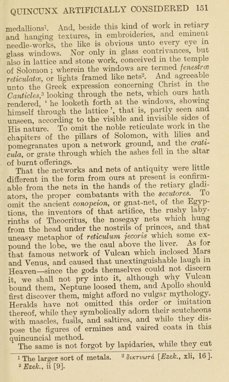 medallions^. And, beside this kind of work in retiary and hanging textures, in embroideries, and eminent needle-works, the hke is obvious unto every eye in glass windows. Nor only in glass contrivances, but also in lattice and stone work, conceived in the temple of Solomon ; wherein the windows are termed fenestrce reticulatce, or hghts framed hke nets^. And agreeable unto the Greek expression concerning Christ m the Canticles,^ looking through the nets, which ours hath rendered, ‘ he looketh forth at the_ windows, showing himself through the lattice ’, that is, partly unseen, according to the visible and invisible sides of His nature. To omit the noble reticulate work in the chapiters of the pillars of Solomon, with hhes and pomegranates upon a network ground, and the crati- cula, or grate through which the ashes fell in the altar of burnt offerings. ^ That the networks and nets of antiquity were httie different in the form from ours at present is confirm- able from the nets in the hands of the retiary gla^- ators, the proper combatants with the s€CutoT6S. To omit the ancient conopeion, or gnat-net, of the Egyp- tions, the inventors of that artifice, the rushy laby- rinths of Theocritus, the nosegay nets which hung from the head under the nostrils of princes, and that uneasy metaphor of reticulum jecoris which some ex- pound the lobe, we the caul above the fiver. As for that famous network of Vulcan which inclosed Map and Venus, and caused that unextinguishable laugh in Heaven—since the gods themselves could not discern it, we shall not pry into it, although why Vulcan bound them, Neptune loosed them, and Apollo should first discover them, might afford no vulgar mythology. Heralds have not omitted this order or imitation thereof, while they symbolically adorn their scutcheons with m’ascles, fusils, and saltires, and while they dis- pose the figures of ermines and vaired coats in this quincuncial method. The same is not forgot by lapidaries, while they cut 1 The larger sort of metals. ^ §iKrvo}rd [Ezeh., xli, 16]. 2 Ezek., ii [9].