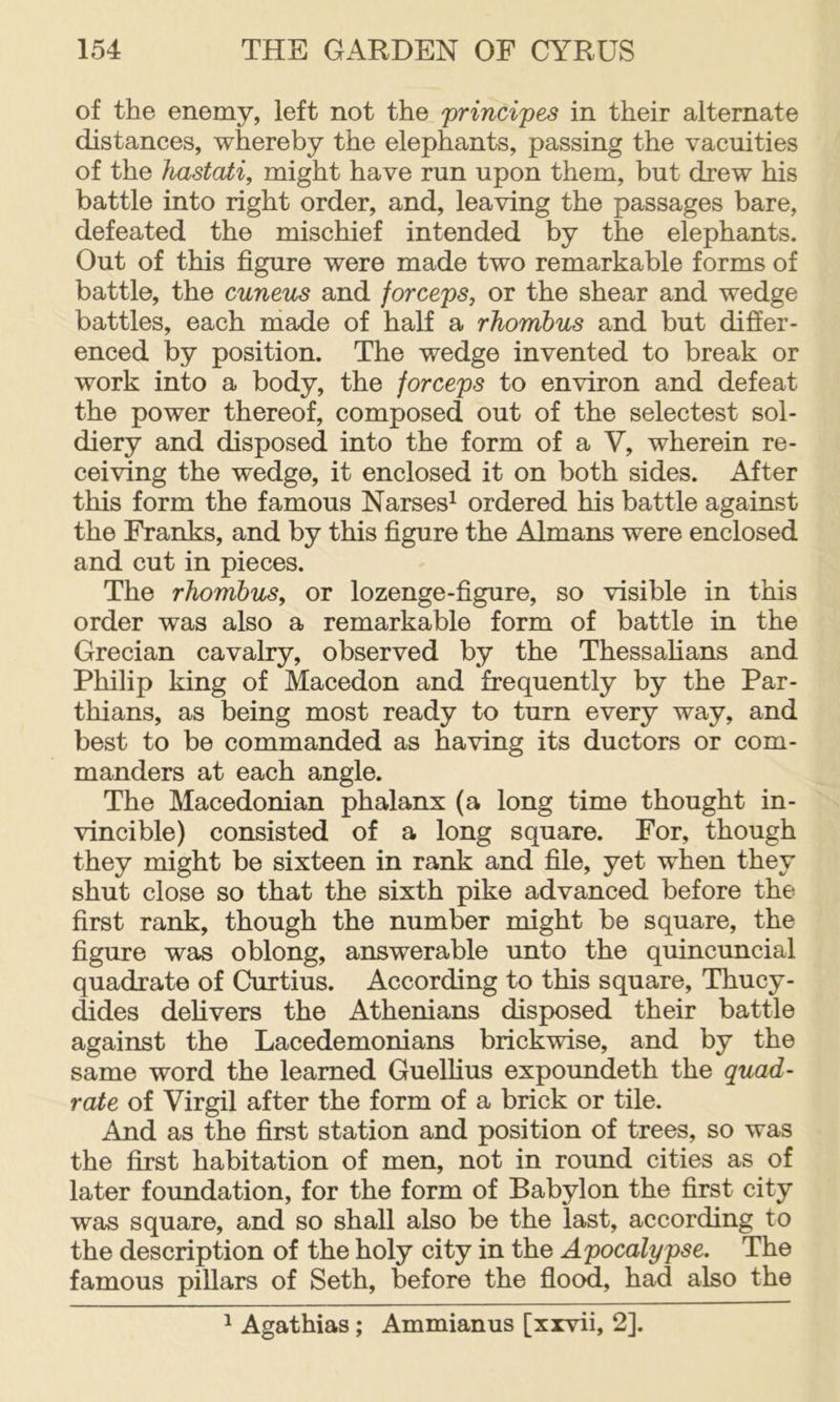 of the enemy, left not the principes in their alternate distances, whereby the elephants, passing the vacuities of the hastati, might have run upon them, but drew his battle into right order, and, leaving the passages bare, defeated the mischief intended by the elephants. Out of this figure were made two remarkable forms of battle, the cuneus and forceps, or the shear and wedge battles, each made of half a rhombus and but differ- enced by position. The wedge invented to break or work into a body, the forceps to environ and defeat the power thereof, composed out of the selectest sol- diery and disposed into the form of a V, wherein re- ceiving the wedge, it enclosed it on both sides. After this form the famous Narses^ ordered his battle against the Franks, and by this figure the Almans were enclosed and cut in pieces. The rhombus, or lozenge-figure, so visible in this order was also a remarkable form of battle in the Grecian cavalry, observed by the Thessahans and Philip king of Macedon and frequently by the Par- thians, as being most ready to turn every way, and best to be commanded as having its ductors or com- manders at each angle. The Macedonian phalanx (a long time thought in- vincible) consisted of a long square. For, though they might be sixteen in rank and file, yet when they shut close so that the sixth pike advanced before the first rank, though the number might be square, the figure was oblong, answerable unto the quincuncial quadrate of Curtius. According to this square, Thucy- dides delivers the Athenians disposed their battle against the Lacedemonians brickwise, and by the same word the learned Guellius expoundeth the quad- rate of Virgil after the form of a brick or tile. And as the first station and position of trees, so was the first habitation of men, not in round cities as of later foundation, for the form of Babylon the first city was square, and so shall also be the last, according to the description of the holy city in the Apocalypse. The famous pillars of Seth, before the flood, had also the ^ Agathias; Ammianus [xivii, 2].