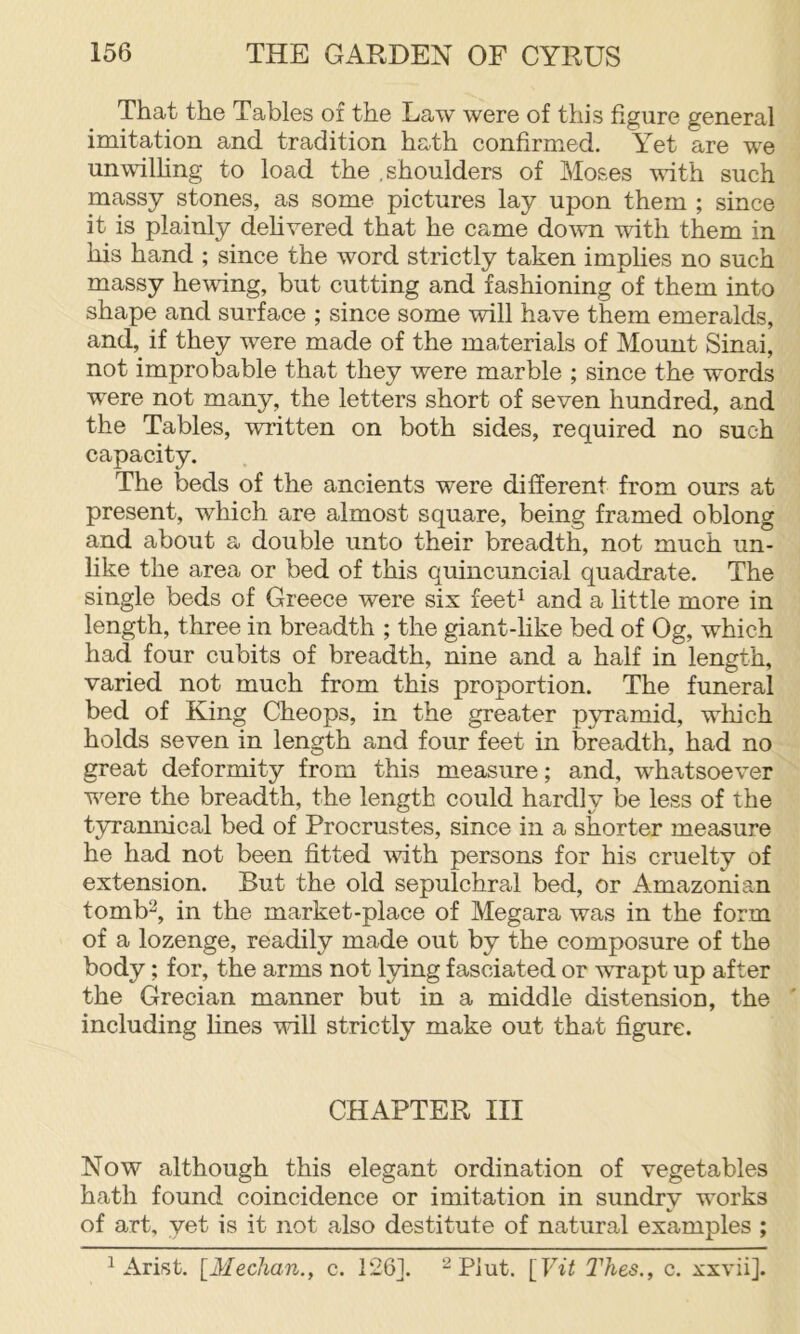 That the Tables of the Law were of this figure general imitation and tradition hath confirmed. Yet are we unwilhng to load the .shoulders of Moses wfith such massy stones, as some pictures lay upon them ; since it is plainly dehvered that he came down mth them in his hand ; since the word strictly taken implies no such massy hewing, but cutting and fashioning of them into shape and surface ; since some will have them emeralds, and, if they were made of the materials of Mount Sinai, not improbable that they were marble ; since the words were not many, the letters short of seven hundred, and the Tables, written on both sides, required no such capacity. The beds of the ancients were different from ours at present, which are almost square, being framed oblong and about a double unto their breadth, not much un- like the area or bed of this quincuncial quadrate. The single beds of Greece were six feet^ and a little more in length, three in breadth ; the giant-like bed of Og, which had four cubits of breadth, nine and a half in length, varied not much from this proportion. The funeral bed of King Cheops, in the greater pyramid, which holds seven in length and four feet in breadth, had no great deformity from this measure; and, whatsoever were the breadth, the length could hardly be less of the tyrannical bed of Procrustes, since in a shorter measure he had not been fitted with persons for his cruelty of extension. But the old sepulchral bed, or Amazonian tomb^, in the market-place of Megara was in the form of a lozenge, readily made out by the composure of the body; for, the arms not lying fasciated or wrapt up after the Grecian manner but in a middle distension, the including lines will strictly make out that figure. CHAPTER III Now although this elegant ordination of vegetables hath found coincidence or imitation in sundry works of art, yet is it not also destitute of natural examples ; ^ Arist. {Meehan., c. 1261. ^ Plut. \_Vit l^hes., c. xxvii].