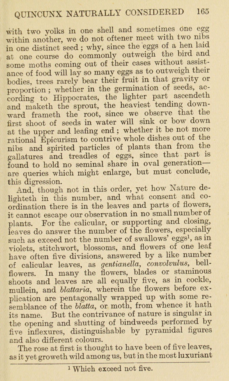 with two yolks in one shell and sometimes one egg within another, we do not oftener meet with two in one distinct seed; why, since the eggs of at one course do commonly outweigh the bird and some moths coming out of their cases without as^st- ance of food will lay so many eggs as to outweigh their bodies, trees rarely bear their fruit in that gra^ty or proportion ; wLether in the germination of seeds, ac- cording to Hippocrates, the lighter part ascendeth and maketh the sprout, the heaviest tending down- ward frameth the root, since we observe that the first shoot of seeds in water will sink or bow^ down at the upper and leafing end ; whether it be not more rational Epicurism to contrive whole dishes out of the nibs and spirited particles of plants than from the gallatures and treadles of eggs, since that part is found to hold no seminal share in oval generation are queries which might enlarge, but must conclude, this digression. i\nd, though not in this order, yet how Nature de- lighteth in this number, and what consent and co- ordination there is in the leaves and parts of flowers, it cannot escape our observation in no small number of plants. For the calicular, or supporting and closing, leaves do answer the number of the flowers, especially such as exceed not the number of swallows’ eggsh as in violets, stitchwort, blossoms, and flow^ers of one leaf have often five divisions, answered by a like number of cahcular leaves, as gentianella, convolvulus, bell- flowers. In many the flowers, blades or staminous shoots and leaves are all equally five, as in cockle, mullein, and blattaria, wherein the flowers before ex- plication are pentagonally wrapped up with some re- semblance of the blatta, or moth, from whence it hath its name. But the contrivance of nature is singular in the opening and shutting of bindweeds performed by five infiexures, distinguishable by pyramidal figures and also different colours. The rose at first is thought to have been of five leaves, as it yet groweth wdld among us, but in the most luxuriant 1 Which exceed not five.