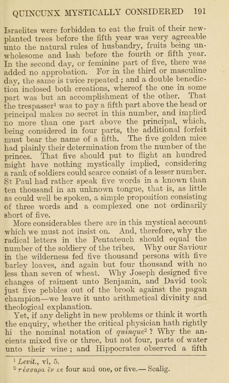 Israelites were forbidden to eat the fruit of their new- planted trees before the fifth year was very agreeable unto the natural rules of husbandry, fruits being un- wholesome and lash before the fourth or fifth year. In the second day, or feminine part of five, there was added no approbation. For in the third or masculine dav, the same is tvfice repeated ; and a double benedic- tion inclosed both creations, whereof the one in some part was but an accomphshment of the other. That the trespasser^ was to pay a fifth part above the head or piincipal makes no secret in tins number, and implied no more than one part above the principal, which, being considered in four parts, the additional forfeit must bear the name of a fifth. The five golden mice had plainly their determination from the number of the princes. That five should put to flight an hundred might have no tiling mystically implied, considering a rank of soldiers could scarce consist of a lesser number. St Paul had rather speak five words in a known than ten thousand in an unknown tongue, that is, as little as could well be spoken, a simple proposition consisting of three words and a complexed one not ordinarily short of five. More considerables there are in this mystical account which we must not insist on. And, therefore, why the radical letters in the Pentateuch should equal the number of the soldiery of the tribes. Why our Saviour in the wilderness fed five thousand persons with five barley loaves, and again but four thousand with no less than seven of wheat. Why Joseph designed five changes of raiment unto Benjamin, and David took just five pebbles out of the brook against the pagan champion—we leave it unto arithmetical divinity and theological explanation. Yet, if any delight in new problems or think it worth the enquiry, whether the critical physician hath rightly hi the nominal notation of quinque^ ? Why the an- cients mixed five or three, but not four, parts of water unto their wine ; and Hippocrates observed a fifth 1 Levit., vi, 5. ^ reaaapa Hv k€ four and one, or five.— Scalig.