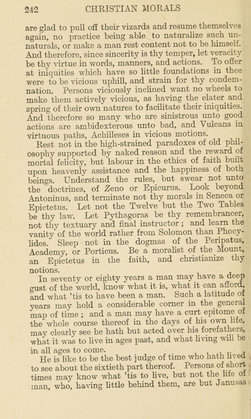 are glad to pull oS their vizards and resume themselves again, no practice being able to naturalize such un- naturals, or make a man rest content not to be himself. And therefore, since sincerity is thy temper, let veracity be thv virtue in words, manners, and actions. To ofier at iniquities which have so little foundations in thee were to be vicious uphill, and strain for thy condem- nation. Persons viciously inclined want no wheels to make them actively vicious, as having the elater^ and spring of their own natures to facihtate their iniquities. And therefore so many who are sinistrous unto good actions are ambidexterous unto bad, and Vulcans in virtuous paths, Achilleses in vicious motions. Rest not in the high-strained paradoxes of old phil- osophy supported by naked reason and the reward of mortal felicity, but labour in the ethics of faith built upon heavenly assistance and the happiness of both beings. Understand the rules, but swear not unto the doctrines, of Zeno or Epicurus. Look beyond Antoninus, and terminate not thy morals in Seneca or Epictetus. Let not the Twelve but the Two Tables be thy law. Let Pythagoras be thy remembrancer, not thy textuary and final instructor ; and learn the vanity of the world rather from Solomon than Phocy- lides. Sleep not in the dogmas of the Peripatus, Academy, or Portions. Be a morahst of the Mount, an Epictetus in the faith, and christianize thy notions. In seventy or eighty years a rnan may have a deep gust of the world, know what it is, what it can afford, and what ’tis to have been a man. Such a latitude of years may hold a considerable corner in the^ general map of time ; and a man may have a curt epitome of the whole course thereof in the days of his own life, may clearly see he hath but acted over his forefather, what it was to live in ages past, and what hving will e in all ages to come. , v a He is hke to be the best judge of time who hath lived to see about the sixtieth part thereof. Persons of short times may know what ’tis to hve, but not the hfe of man, who, having Uttle behind them, are but Janusas
