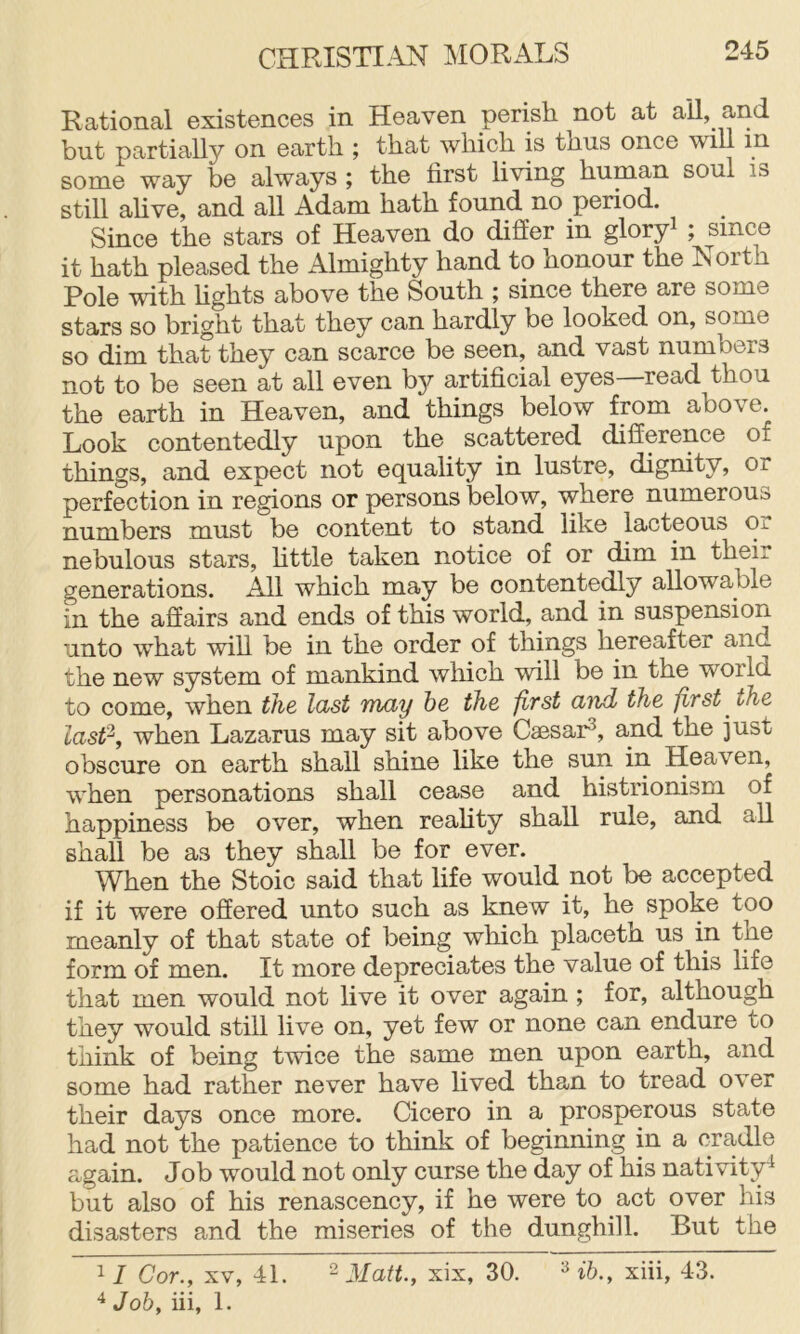 Rational existences in Heaven perish not at ail, and but partially on earth ; that which is thus once will in some way be always ; the first living human soul is still alive, and all Adam hath found no period. Since the stars of Heaven do differ in gloryi ; since it hath pleased the Almighty hand to honour the North Pole with fights above the South ; since there are some stars so bright that they can hardly be looked on, some so dim that they can scarce be seen, and vast numbers not to be seen at all even by artificial eyes—read thou the earth in Heaven, and things below from above. Look contentedly upon the scattered difference of things, and expect not equality in lustre, dignity, or perfection in regions or persons below, where numerous numbers must be content to stand like lacteous Oi nebulous stars, little taken notice of or dim in their generations. All which may be contentedly allowable in the affairs and ends of this world, and in suspension unto what will be in the order of things hereafter and the new system of mankind which will be in the world to come, when the last Truly he the first and the first ^ the Last‘d, when Lazarus may sit above Caesar^, and the just obscure on earth shall shine like the sun in Heaven, when personations shall cease and histrionism of happiness be over, when reality shall rule, and all shall be as they shall be for ever. When the Stoic said that fife would not be accepted if it were offered unto such as knew it, he spoke too meanly of that state of being which placeth us in the form of men. It more depreciates the value of this fife that men would not five it over again ; for, although they would still five on, yet few or none can endure to think of being twice the same men upon earth, and some had rather never have lived than to tread over their days once more. Cicero in a prosperous state had not the patience to think of beginning in a cradle again. Job would not only curse the day of his nativity^ but also of his renascency, if he were to act over his disasters and the miseries of the dunghill. But the Cor., XV, 41. ^ Matt., xix, 30. ib., xiii, 43. ^ Job, iii, 1.