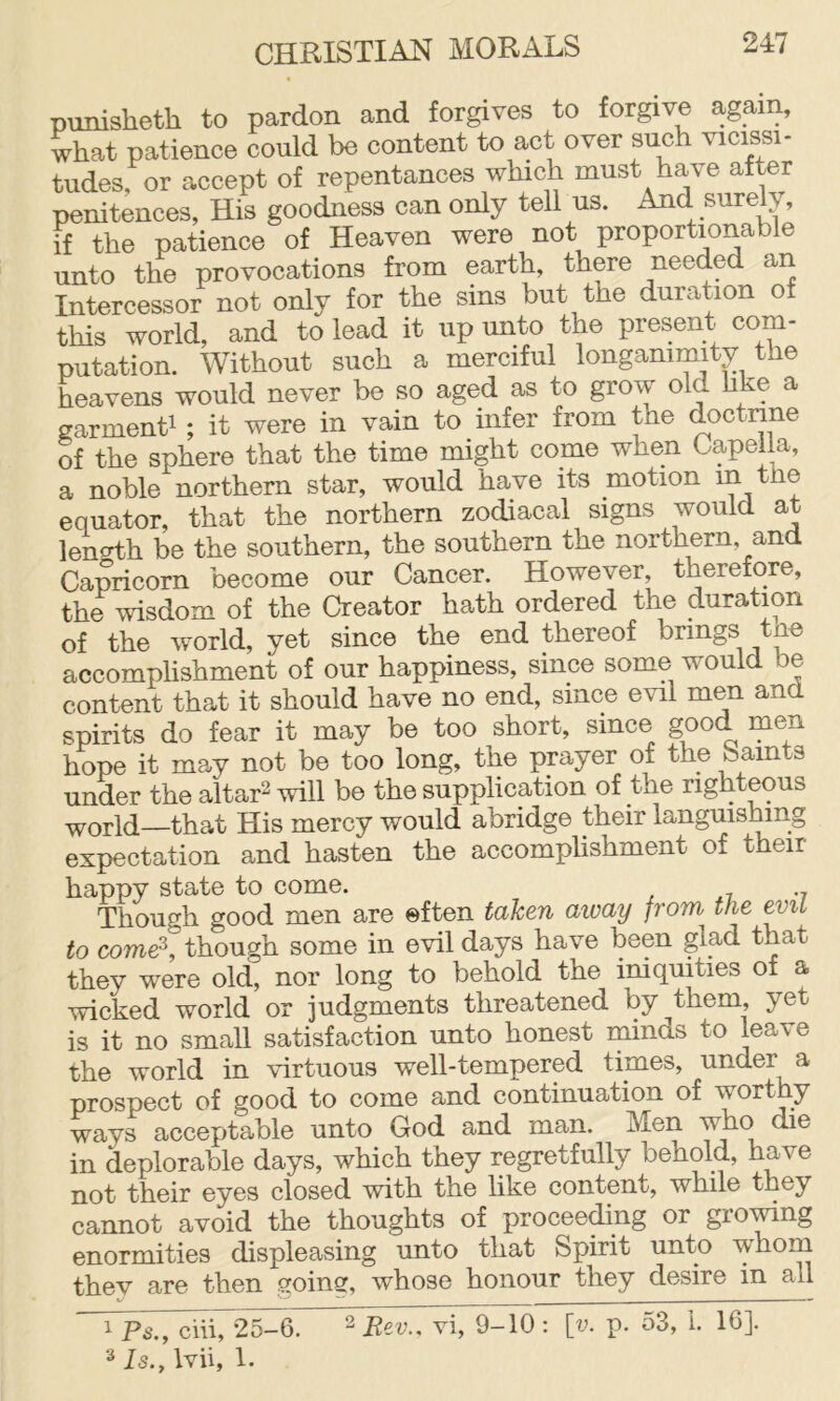punisheth to pardon and forgives to forgive again, what patience could be content to act over such vicissi- tudes, or accept of repentances which must have after penitences, His goodness can only tell us. And surely, if the patience of Heaven were not proportionable unto the provocations from earth, there needed an Intercessor not only for the sins but the duration of this world, and to lead it up unto the present com- putation. Without such a merciful longanimity the heavens would never be so aged as to grow old hke a garmenti ; it were in vain to infer from the doctrine of the sphere that the time might come when Capella, a noble northern star, would have its motion in tbe equator, that the northern zodiacal signs would at lencdh be the southern, the southern the northern, and Capricorn become our Cancer. However, therefore, the wisdom of the Creator hath ordered the duration of the world, yet since the end thereof brings tne accomplishment of our happiness, since some would be content that it should have no end, since evil men and spirits do fear it may be too short, since good men hope it may not be too long, the prayer of the b amts under the altar2 be the supplication of the righteous world—that His mercy would abridge their languishing expectation and hasten the accomplishment of their happy state to come. Though good men are often taken aicay from the to come^, though some in evil days have been glad that they were old, nor long to behold the iniquities of a wicked world or judgments threatened by them yet is it no small satisfaction unto honest minds to leave the world in virtuous well-tempered times, under a prospect of good to come and continuation of worthy ways acceptable unto God and man. Men in deplorable days, which they regretfully behold, have not their eyes closed with the like content, while they cannot avoid the thoughts of procee^ng or growing enormities displeasing unto that Spirit unto whom they are then going, whose honour they desire in all 1 Ps.y chi, 25-6. ^ Eev.. vi, 9-10 : [v. p. 53, 1. 16]. Is., Ivii, 1.