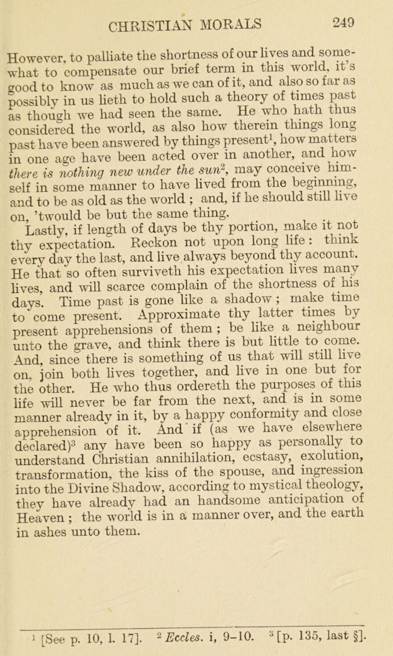 However, to palliate the shortness of our lives and some- what to compensate our brief term in this world, its crood to know as much as we can of it, and also so far as possibly in us heth to hold such a theory of times past as though we had seen the same. He who hath thus considered the world, as also how therein things long past have been answered by things present^, how matters in one age have been acted over in another, and how there is nothing new under the sun\ may conceive him- self in some manner to have lived from the beginning, and to be as old as the world ; and, if he should still hve on, ’twould be but tne same thing. Lastly, if length of days be thy portion, make it not thy expectation. Reckon not upon long life : think every day the last, and live always beyond thy account. He that so often surviveth his expectation hves many lives, and will scarce complain of the shortness of his days. Time past is gone like a shadow ; make time to come present. Approximate thy latter times by present apprehensions of them ; be like^ a neighbour unto the grave, and think there is but httle to corne. And, since there is something of us that will still live on. join both hves together, and live in one but for the other. He who thus ordereth the purposes of this life will never be far from the next, and is in some manner already in it, by a happy conforrmty and close apprehension of it. And if (as w*e have elsewhere declared)^ any have been so happy as personally to understand Christian annihilation, ecstasy, exolution, transformation, the kiss of the spouse, and ingreosion into the Divine Shadow, according to mystical theology, they have already had an handsome anticipation of Heaven ; the world is in a manner over, and the earth in ashes unto them. 1 [See p. 10, 1. 17]. ^ Eccles. i, 9-10. HP- 135, last §].