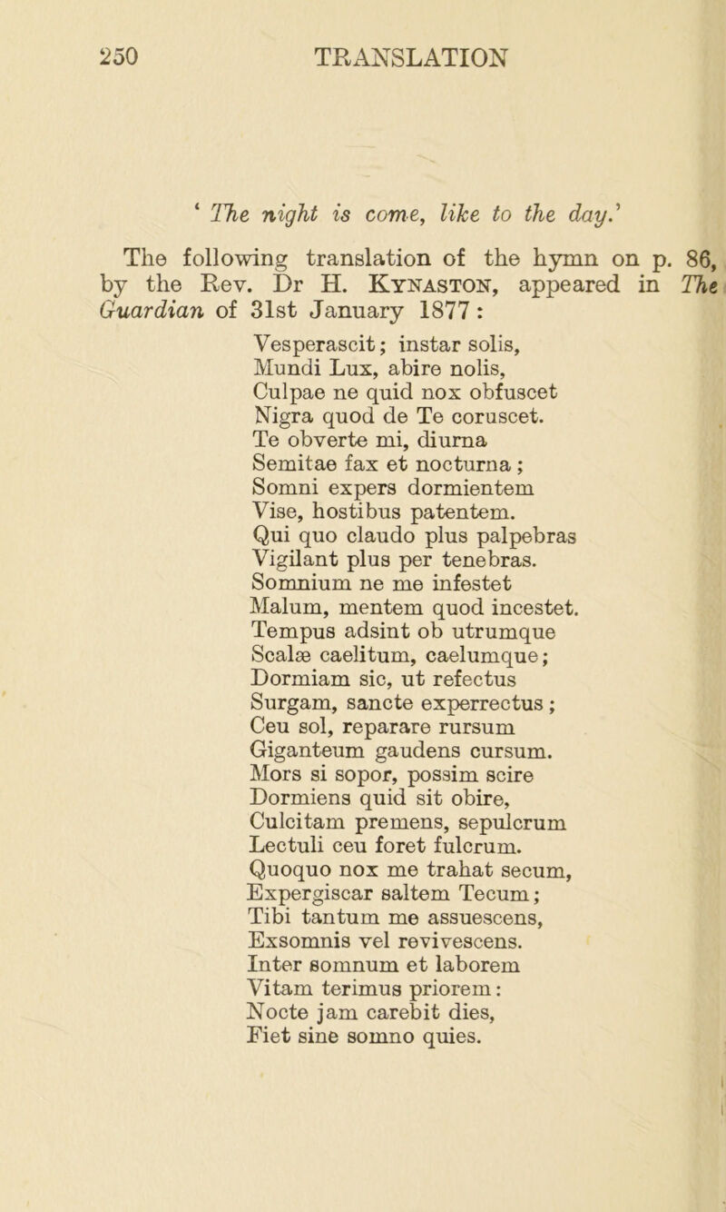‘ The night is come, like to the day.'' The following translation of the hymn on p. 86, by the Rev. Dr H. Kynaston, appeared in The Guardian of 31st January 1877: Vesperascit; instar solis, Mundi Lux, abire nolis, Culpae ne quid nox obfuscet Nigra quod de Te coruscet. Te obverte mi, diuma Semitae fax et nocturna ; Somni expers dormientem Vise, hostibus patentem. Qui quo claudo plus palpebras Vigilant plus per tenebras. Somnium ne me infestet Malum, mentem quod incestet. Tempus adsint ob utrumque Scalse caelitum, caelumque; Dormiam sic, ut refectus Surgam, sancte experrectus; Ceu sol, reparare rursum Giganteum gaudens cursum. Mors si sopor, possim scire Dormiens quid sit obire, Culcitam premens, sepulcrum Lectuli ceu foret fulcrum. Quoquo nox me trahat secum, Expergiscar saltern Tecum; Tibi tan turn me assuescens, Exsomnis vel revivescens. Inter somnum et laborem Vitam terimus priorem: Node jam carebit dies, Fiet sine somno quies.