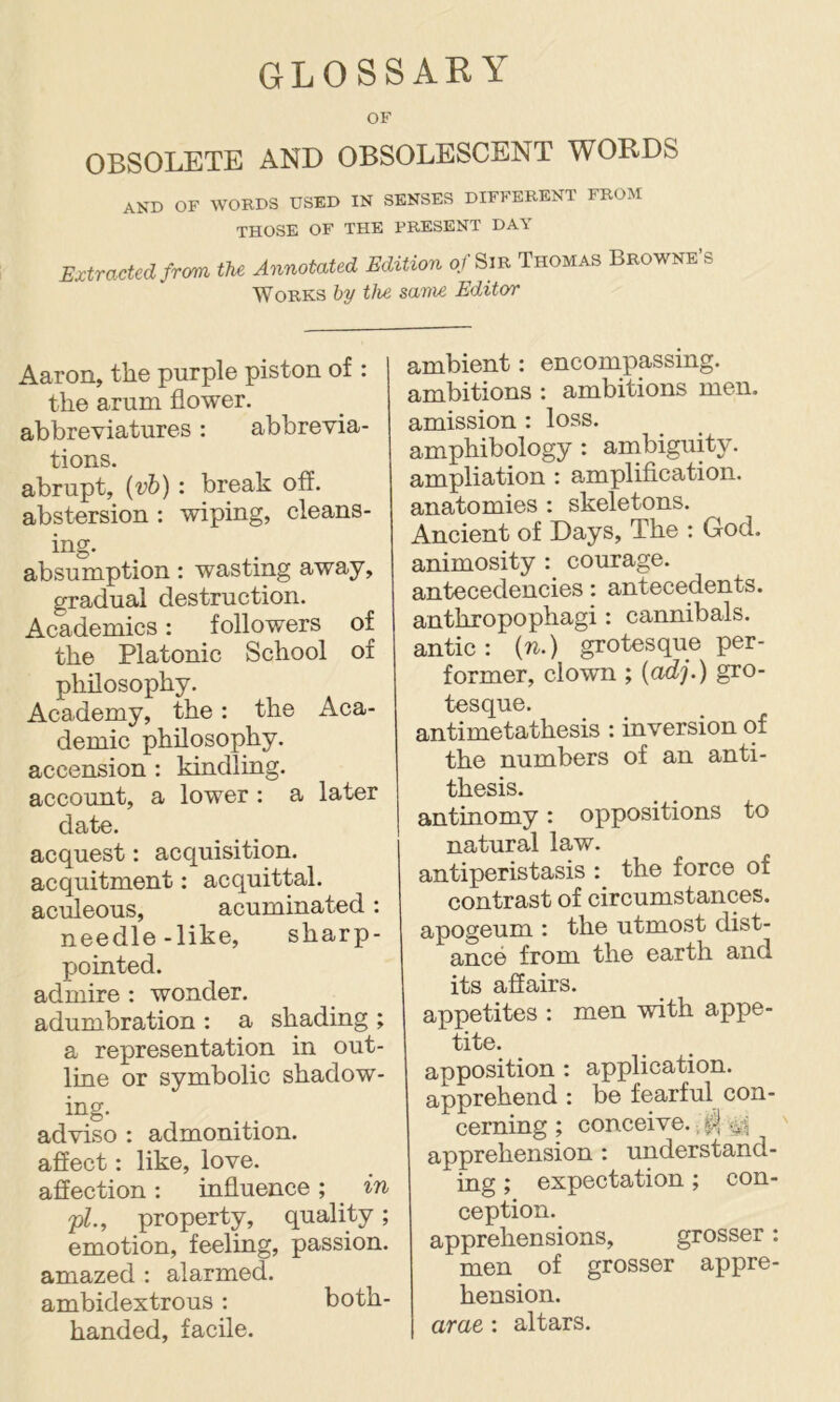 GLOSSARY OF OBSOLETE AND OBSOLESCENT WORDS and of wokds used in senses different from THOSE OF THE PRESENT DAY Extracted from. tU Annotated Edition of Sts Thomas Beowke's Works by the sam£ Editor Aaron, the purple piston of : the arum flower, abbreviatures: abbrevia- tions. abrupt, {vh): break off. abstersion : wiping, cleans- absumption: wasting away, gradual destruction. Academics: followers of the Platonic School of philosophy. Academy, the: the Aca- demic philosophy, accension : kindling, account, a lower : a later date. acquest: acquisition, acquitment: acquittal, aculeous, acuminated: needle-like, sharp- pointed. admire : wonder, adumbration : a shading ; a representation in out- line or symbolic shadow- i^g- adviso : admonition, aflect: like, love, affection: influence; in pL, property, quality; emotion, feeling, passion, amazed : alarmed, ambidextrous: both- handed, facile. ambient: encompassing, ambitions : ambitions men. amission : loss, amphibology : ambiguity, ampliation : amplification, anatomies : skeletons. Ancient of Days, The : God. animosity : courage, antecedencies: antecedents, anthropophagi: cannibals, antic: (ti.) grotesque per- former, clown ; {adj.) gro- tesque. antimetathesis : inversion of the numbers of an anti- thesis. antinomy: oppositions to natural law. antiperistasis : the force of contrast of circumstances, apogeum : the utmost dist- ance from the earth and its affairs. appetites ; men with appe- tite. apposition : application, apprehend : be fearful con- cerning ; conceive. apprehension : understand- ing ; expectation; con- ception. apprehensions, grosser: men of grosser appre- hension. arae : altars.