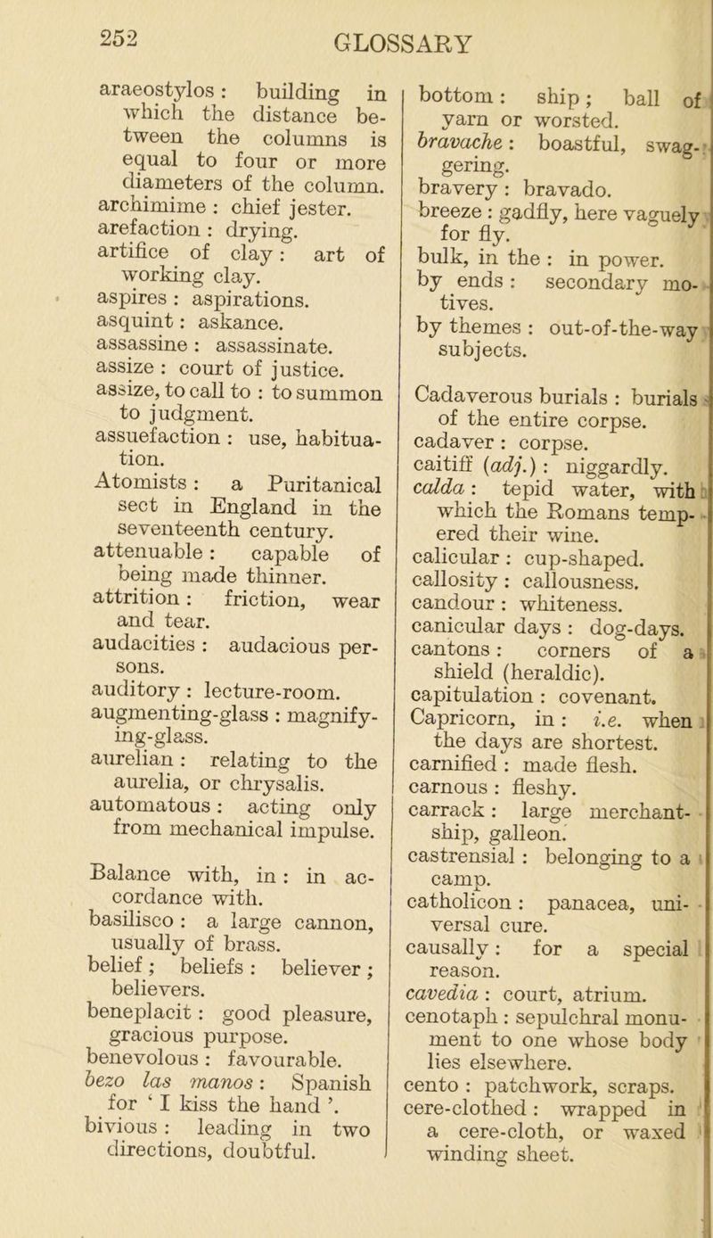araeostylos: building in which the distance be- tween the columns is equal to four or more diameters of the column, archimime ; chief jester, arefaction : drying, artifice of clay: art of working clay, aspires : aspirations, asquint: askance, assassine : assassinate, assize : court of justice, assize, to call to ; to summon to judgment. assuefaction : use, habitua- tion. Atomists: a Puritanical sect in England in the seventeenth century, attenuable: capable of being made thinner, attrition: friction, wear and tear. audacities : audacious per- sons. auditory: lecture-room, augmenting-glass : magnify- ing-glass. aurelian; relating to the aurelia, or chrysalis, automatons; acting only from mechanical impulse. Balance with, in : in ac- cordance with, basilisco : a large cannon, usually of brass, belief ; beliefs ; believer ; believers. beneplacit: good pleasure, gracious purpose, benevolous ; favourable. hezo las manos: Spanish for ‘ I kiss the hand ’. bivious : leading in two directions, doubtful. bottom: ship; ball of yarn or worsted. hravache: boastful, swag- • gering. bravery : bravado, breeze : gadfly, here vaguely for fly. bulk, in the : in power, by ends : secondary mo- tives. by themes ; out-of-the-way subjects. Cadaverous burials : burials > of the entire corpse, cadaver : corpse, caitiff (adj.) : niggardly. calda: tepid water, with r which the Romans temp- - ered their wine, calicular; cup-shaped, callosity: callousness, candour : whiteness, canicular days : dog-days, cantons: corners of a ^ shield (heraldic), capitulation : covenant. Capricorn, in: i.e. when ■ the days are shortest, carnified : made flesh, carnous : fleshy, carrack : large merchant- • ship, galleon. castrensial : belonging to a i camp. catholicon : panacea, uni- • versal cure. causally; for a special reason. cavedia : court, atrium, cenotaph: sepulchral monu- ment to one whose body lies elsewhere, cento : patchwork, scraps, cere-clothed: wrapped in '* a cere-cloth, or waxed ' winding sheet.