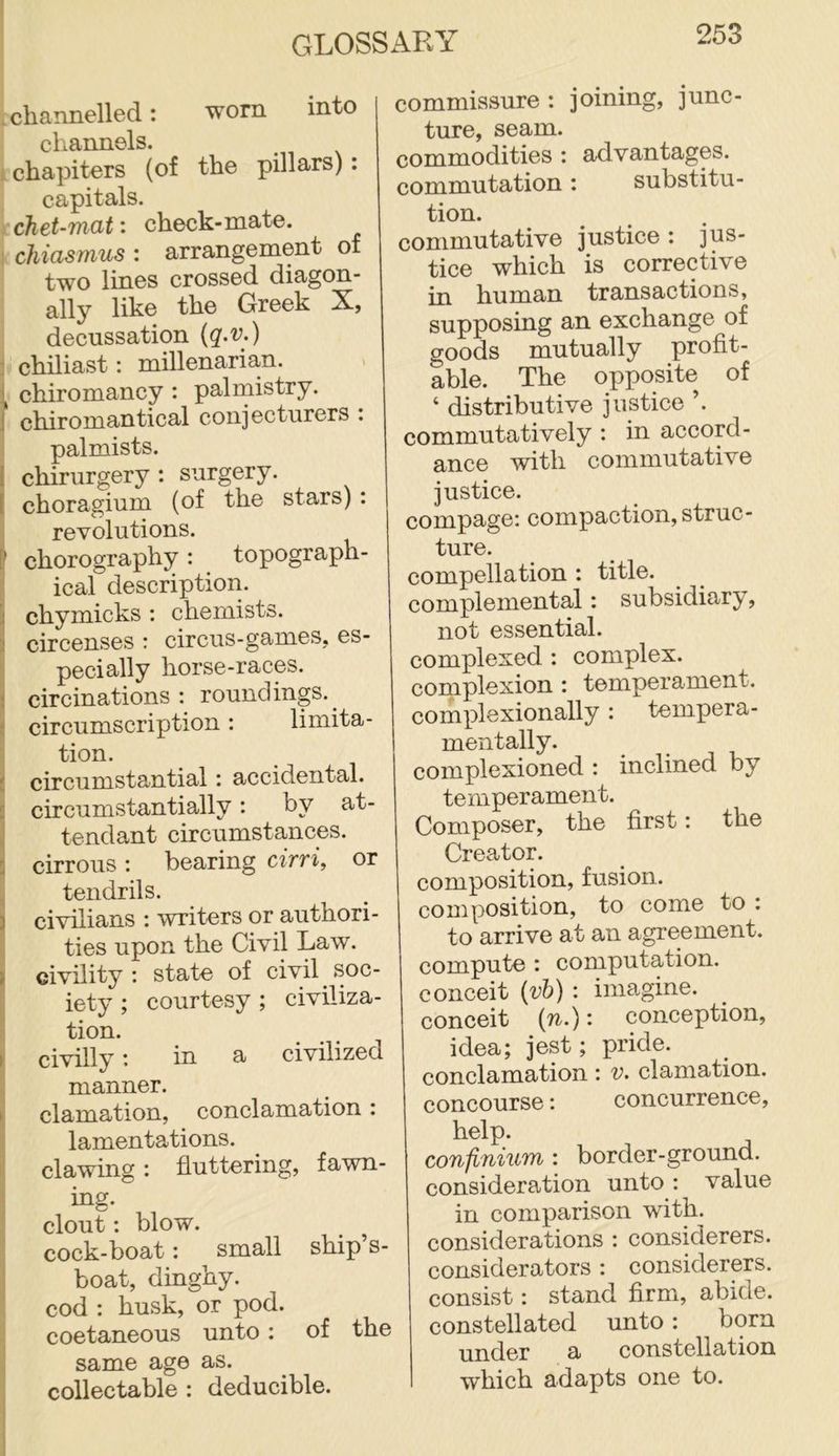 , channelled: worn into channels. : chapiters (of the pillars): capitals. chet-mat: check-mate. : chiasmus : arrangement of two lines crossed diagon- ally like the Greek X, decussation (g.v.) 2 chiliast: millenarian. i chiromancy : palmistry. J chiromantical conjecturers : palmists. I chirurgery : surgery. [ choragium (of the stars): revolutions. [’ chorography : topograph- ical description, chymicks : chemists, circenses : circus-games, es- pecially horse-races. ; circinations ; roundings.^ ; circumscription ; limita- tion. ! circumstantial: accidental, d circumstantially: by at- i tendant circumstances, li cirrous; bearing cirvi, or , tendrils. 3 civilians : writers or authori- ties upon the Civil Law. » civility ; state of civil soc- iety ; courtesy; civiliza- tion. H civilly in a civilized I manner. I clamation, conclamation : lamentations. I clawing: fluttering, fawn- I big. ! clout: blow. cock-boat: small ship’s- boat, dinghy, cod : husk, or pod. coetaneous unto: of the same age as. collectable : deducible. commissure : joining, junc- ture, seam. commodities : advantages, commutation: substitu- tion. commutative justice : jus- tice which is corrective in human transactions, supposing an exchange of goods mutually profit- able. The opposite of ‘ distributive justiee ’. commutatively : in accord- ance with eommutative justice. compage: eompaction, struc- ture. compellation : title, complemental: subsidiary, not essential, complexed : eomplex. coniplexion : temperament, complexionally: tempera- mentally. complexioned : inclined by temperament. Composer, the first: the Creator. composition, fusion, composition, to come to : to arrive at an agreement, eompute : eomputation. conceit {vh) : imagine, conceit (7^.): conception, idea; jest; pride, conclamation: v. clamation. concourse: concurrence, help. confinium ; border-ground, consideration unto : value in comparison with, considerations : considerers. considerators : considerers. consist: stand firm, abide, constellated unto: born under a constellation which adapts one to.