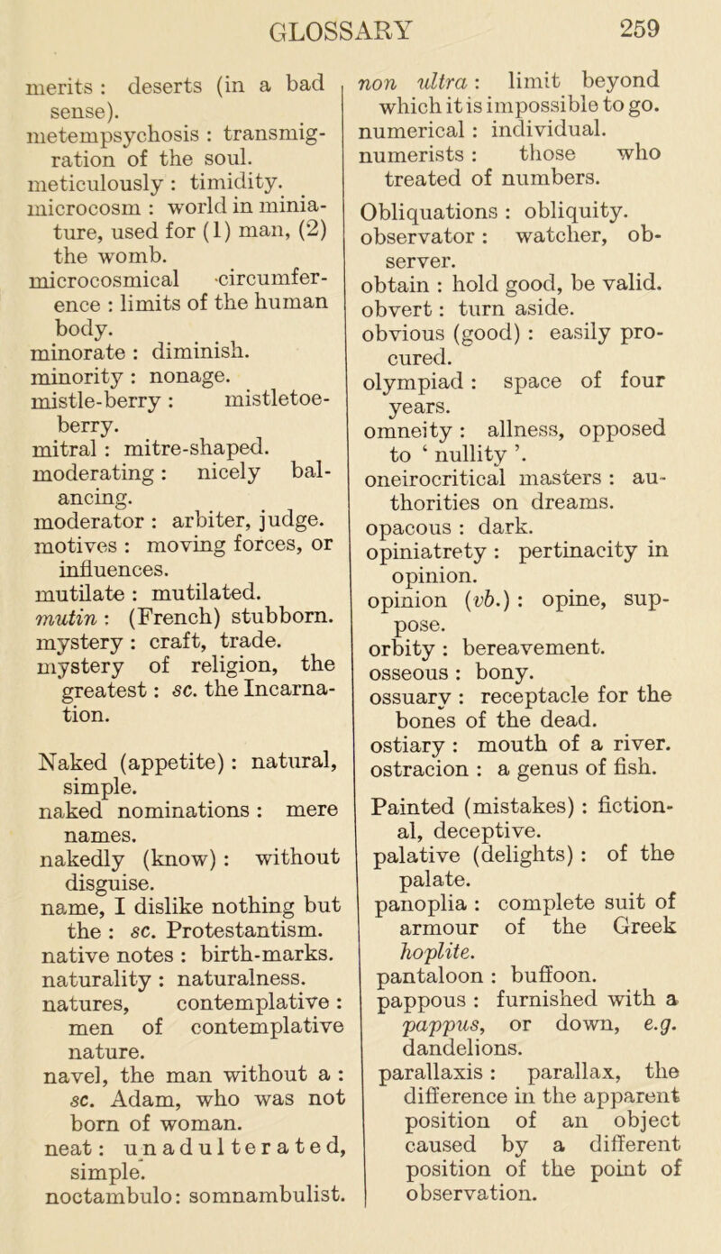 merits : deserts (in a bad sense). metempsychosis : transmig- ration of the soul, meticulously : timidity, microcosm : world in minia- ture, used for (1) man, (2) the womb. microcosmical -circumfer- ence : limits of the human body. minorate : diminish, minority : nonage, mistle-berry: mistletoe- berry. mitral : mitre-shaped, moderating: nicely bal- ancing. moderator : arbiter, judge, motives ; moving forces, or influences. mutilate : mutilated. mutin : (French) stubborn, mystery : craft, trade, mystery of religion, the greatest: sc. the Incarna- tion. Naked (appetite): natural, simple. naked nominations : mere names. nakedly (know) : without disguise. name, I dislike nothing but the : sc. Protestantism, native notes : birth-marks, naturality : naturalness, natures, contemplative: men of contemplative nature. navel, the man without a : sc. Adam, who was not bom of woman, neat: u n adulterated, simple. noctambulo: somnambulist. non ultra: limit beyond which it is impossible to go. numerical : individual, numerists : those who treated of numbers. Obliquations : obliquity, observator: watcher, ob- server. obtain : hold good, be valid, obvert: turn aside, obvious (good) : easily pro- cured. olympiad: space of four years. omneity : allness, opposed to ‘ nullity ’. oneirocritical masters : au- thorities on dreams, opacous : dark, opiniatrety : pertinacity in opinion. opinion {vh.) : opine, sup- pose. orbity : bereavement, osseous : bony, ossuary : receptacle for the bones of the dead, ostiary : mouth of a river, ostracion : a genus of flsh. Painted (mistakes) : fiction- al, deceptive. palative (delights) : of the palate. panoplia : complete suit of armour of the Greek hoplite. pantaloon : buffoon, pappous : furnished with a pappus, or down, e.g. dandelions. parallaxis: parallax, the difference in the apparent position of an object caused by a different position of the point of observation.