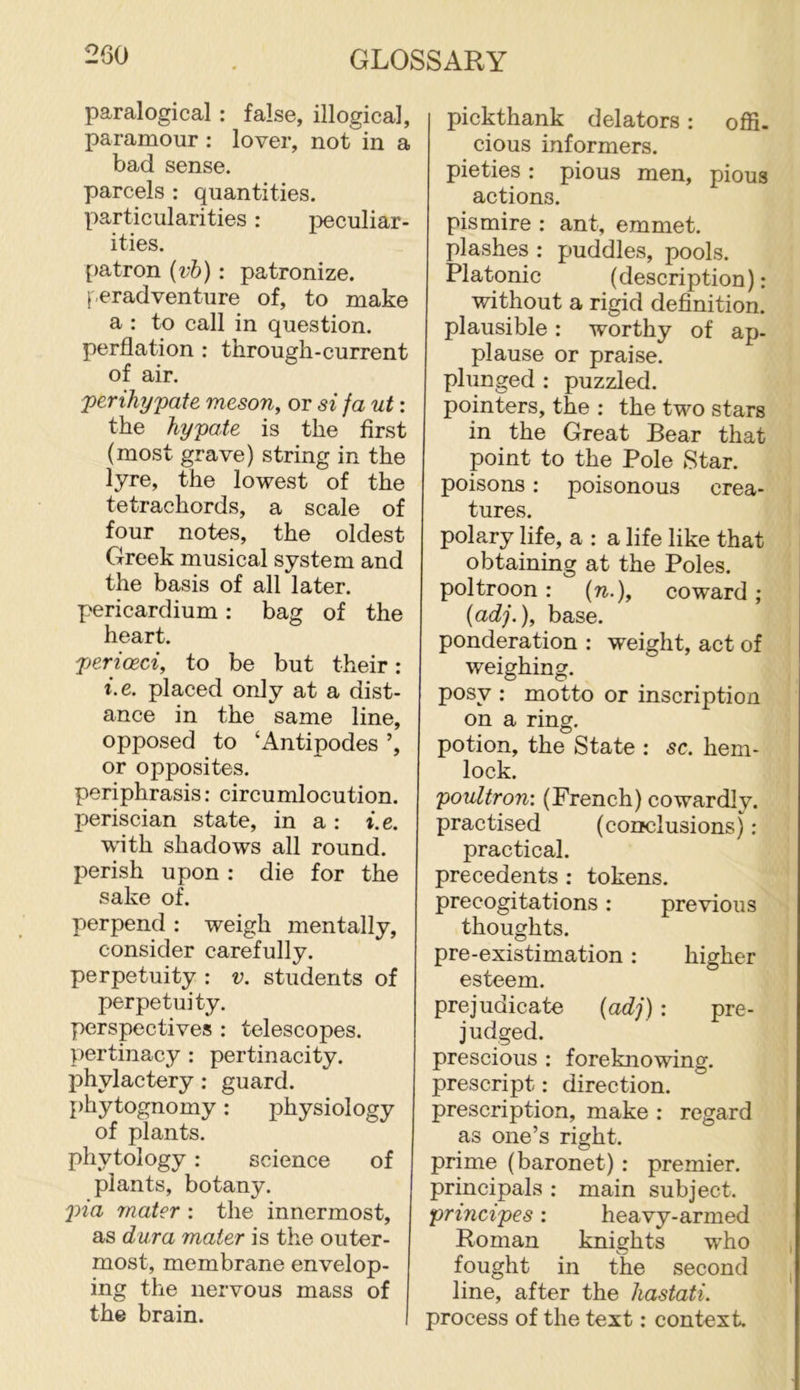 paralogical: false, illogical, paramour : lover, not in a bad sense, parcels : quantities. Y)articularities: i^eculiar- ities. [)atron (?;6): patronize. (eradventure of, to make a : to call in question, perflation : through-current of air. j)erihypate meson, or si fa ut: the hypate is the first (most grave) string in the lyre, the lowest of the tetrachords, a scale of four notes, the oldest Greek musical system and the basis of all later, pericardium: bag of the heart. jjericBci, to be but their: i.e. placed only at a dist- ance in the same line, opposed to ‘Antipodes ’, or opposites. periphrasis: circumlocution, periscian state, in a : i.e. with shadows all round, perish upon : die for the sake of. perpend : weigh mentally, consider carefully, perpetuity : v. students of perpetuity. perspectives : telescopes, pertinacy : pertinacity, phylactery: guard, phytognomy: physiology of plants. phytology: science of plants, botany. j>ia mater : the innermost, as dura mater is the outer- most, membrane envelop- ing the nervous mass of the brain. pickthank delators: offi. cious informers, pieties : pious men, pious actions. pismire : ant, emmet, plashes : puddles, pools. Platonic (description): without a rigid definition, plausible: worthy of ap- plause or praise, plunged : puzzled, pointers, the : the two stars in the Great Bear that point to the Pole Star, poisons: poisonous crea- tures. polary life, a : a life like that obtaining at the Poles, poltroon: {n.), coward ; {adj.), base. ponderation : weight, act of weighing. posy : motto or inscription on a ring. potion, the State : sc. hem- lock. poultron: (French) cowardly, practised (conclusions) : practical. precedents : tokens, precogitations: previous thoughts. pre-existimation: higher esteem. prejudicate {adj) : pre- judged. prescious : foreknowing, prescript: direction, prescription, make : regard as one’s right, prime (baronet) : premier, principals : main subject. principes: heavy-armed Roman knights who fought in the second line, after the hastati. process of the text: context.