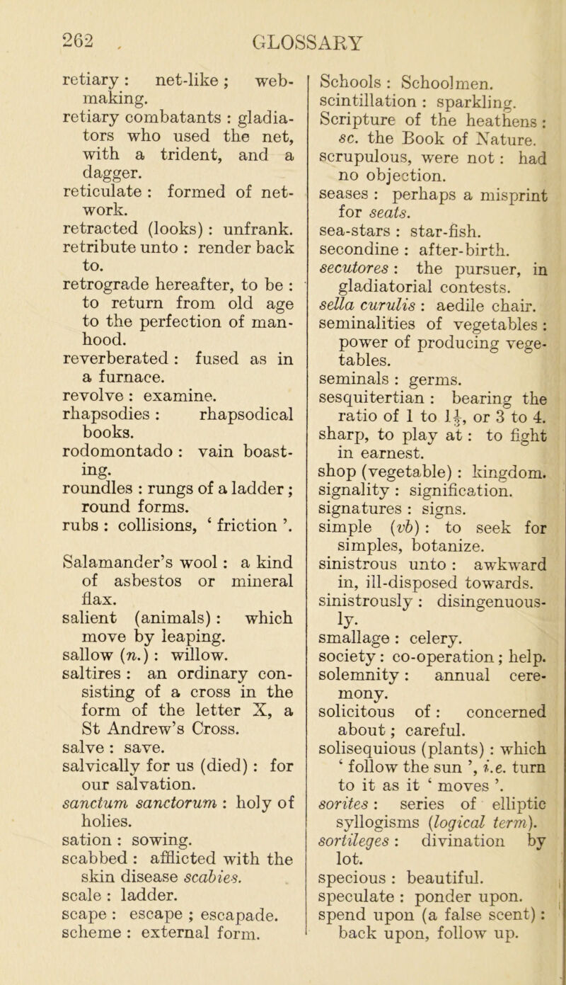retiary: net-like; web- making. retiary combatants : gladia- tors who used the net, with a trident, and a dagger. reticulate : formed of net- work. retracted (looks) : unfrank, retribute unto : render back to. retrograde hereafter, to be : to return from old age to the perfection of man- hood. reverberated : fused as in a furnace, revolve: examine, rhapsodies: rhapsodical books. rodomontado : vain boast- ing. roundles : rungs of a ladder; round forms. rubs : collisions, ‘ friction ’. Salamander’s wool : a kind of asbestos or mineral hax. salient (animals) : which move by leaping, sallow {n.) : willow, saltires : an ordinary con- sisting of a cross in the form of the letter X, a St Andrew’s Cross, salve : save. salvically for us (died) : for our salvation. sanctum sanctorum : holy of holies. sation : sowing, scabbed : afflicted with the skin disease scabies. scale : ladder, scape : escape ; escapade, scheme : external form. Schools : Schoolmen, scintillation : sparkling. Scripture of the heathens: sc. the Book of Nature, scrupulous, were not: had no objection. seases : perhaps a misprint for seats. sea-stars : star-fish, secondine : after-birth. secutores: the pursuer, in gladiatorial contests. sella curulis : aedile chair, seminalities of vegetables : power of producing vege- tables. seminals : germs, sesquitertian : bearing the ratio of 1 to 1or 3 to 4. sharp, to play at: to fight in earnest. shop (vegetable) : kingdom, signality : signification, signatures : signs, simple {vb) : to seek for simples, botanize, sinistrous unto : awkward in, ill-disposed towards, sinistrously; disingenuous- ly* smallage : celery, society: co-operation; help, solemnity: annual cere- mony. solicitous of: concerned about; careful, solisequious (plants) : which ‘ follow the sun ’, i.e. turn to it as it ‘ moves ’. sorites: series of elliptic syllogisms {logical term), sortileges: divination by lot. specious : beautiful, speculate : ponder upon, spend upon (a false scent): back upon, follow up.