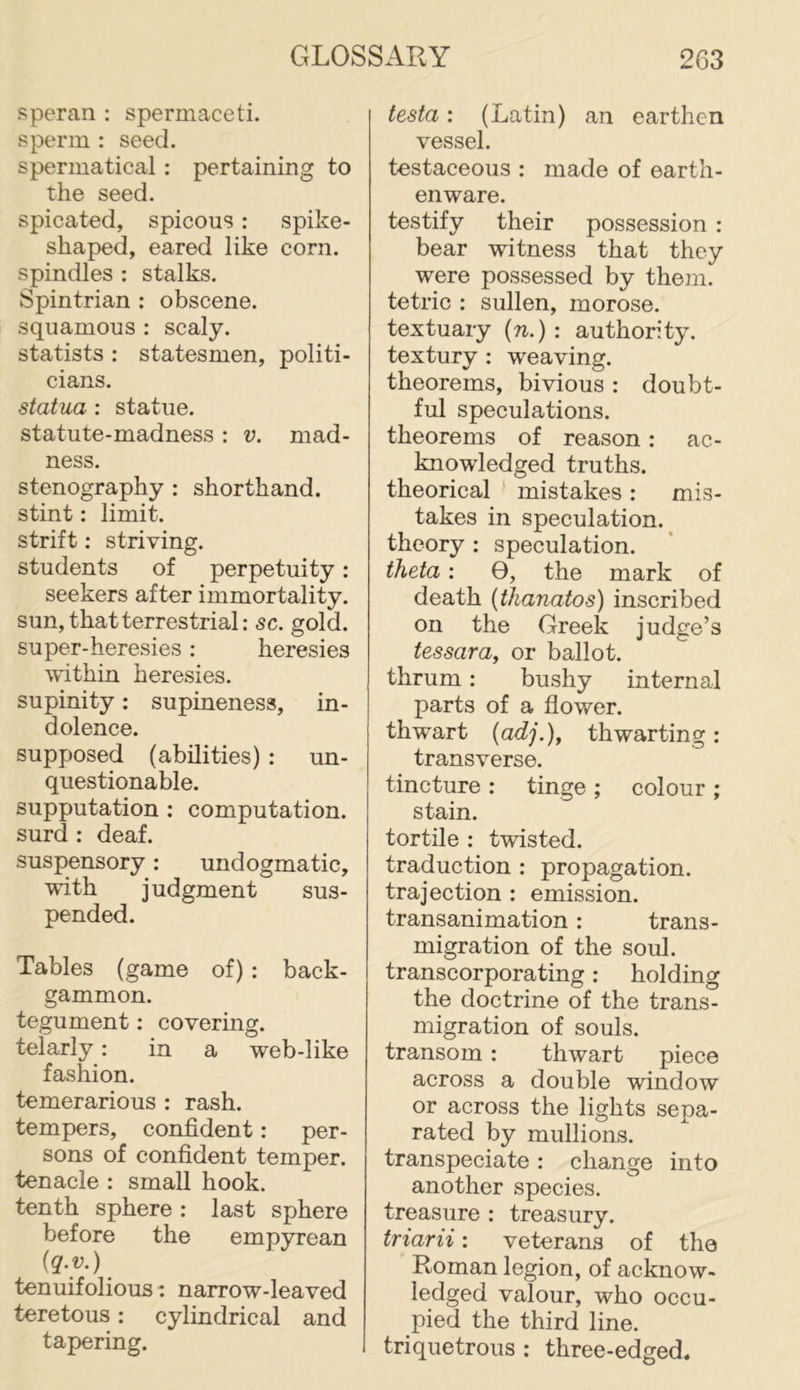speran : spermaceti, sperm : seed. spermatical : pertaining to the seed. spicated, spicous: spike- shaped, eared like corn, spindles : stalks. Spintrian : obscene, squamous : scaly, statists : statesmen, politi- cians. statua ; statue, statute-madness : v. mad- ness. stenography : shorthand, stint: limit, strift; striving, students of perpetuity: seekers after immortality, sun, that terrestrial: sc. gold, super-heresies: heresies within heresies, supinity: supineness, in- dolence. supposed (abilities) : un- questionable. supputation : computation, surd ; deaf. suspensory: undogmatic, with judgment sus- pended. Tables (game of) : back- gammon. tegument: covering, telarly: in a web-like fashion. temerarious : rash, tempers, confident: per- sons of confident temper, tenacle : small hook, tenth sphere : last sphere before the emp3U'ean (q.v.) tenuifolious: narrow-leaved teretous: cylindrical and tapering. testa; (Latin) an earthen vessel. testaceous : made of earth- enware. testify their possession : bear witness that they were possessed by them, tetric : sullen, morose, textuary (n.): authority, textury : weaving, theorems, bivious : doubt- ful speculations, theorems of reason: ac- knowledged truths, theorical ’ mistakes : mis- takes in speculation, theory : speculation. theta: 0, the mark of death (thanatos) inscribed on the Greek judge’s tessara, or ballot, thrum: bushy internal parts of a flower, thwart {adj.), thwarting: transverse. tincture ; tinge ; colour ; stain. tortile : twisted, traduction : propagation, trajection : emission, transanimation: trans- migration of the soul, transcorporating: holding the doctrine of the trans- migration of souls, transom: thwart piece across a double window or across the lights sepa- rated by mullions. transpeciate: change into another species, treasure : treasury. triarii: veterans of the Roman legion, of acknow- ledged valour, who occu- pied the third line, triquetrous : three-edged.