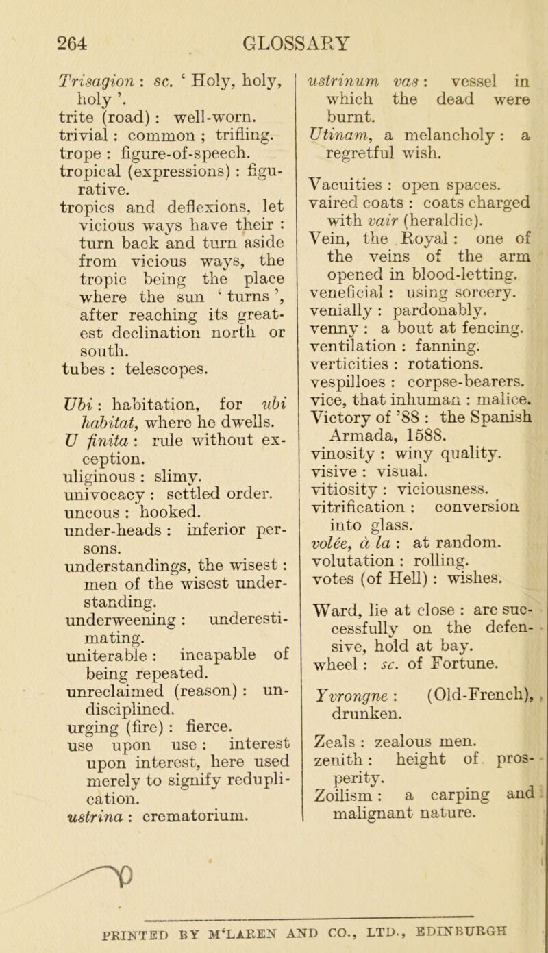 Trisagion : sc. ‘ Holy, holy, holy trite (road) : well-worn, trivial: common ; trifling, trope : figure-of-speech. tropical (expressions) : figu- rative. tropics and deflexions, let vicious ways have their : turn back and turn aside from vicious ways, the tropic being the place where the sun ‘ turns ’, after reaching its great- est declination north or south. tubes : telescopes. Ubi: habitation, for uhi habitat, where he dwells. U finita : rule without ex- ception. uliginous : slimv. univocacy : settled order, uncous: hooked, under-heads : inferior per- sons. understandings, the wisest: men of the wisest under- standing. underweening: underesti- mating. uniterable: incapable of being repeated, unreclaimed (reason) ; un- disciplined, urging (fire) : fierce, use upon use : interest upon interest, here used merely to signify redupli- cation. ustrina : crematorium. ustrinum vas: vessel in which the dead were burnt. Utinam, a melancholy : a regretful wish. Vacuities : open spaces, vaired coats : coats charged with vair (heraldic). Vein, the Royal : one of the veins of the arm opened in blood-letting, veneficial : using sorcery, venially : pardonably, venny : a bout at fencing, ventilation : fanning, verticities : rotations, vespilloes : corpse-bearers, vice, that inhuman : malice. Victory of ’88 : the Spanish Armada, 1588. vinosity : winy quality, visive : visual, vitiosity ; viciousness, vitrification : conversion into glass. voice, d la : at random, volutation : rolling, votes (of Hell) : wishes. Ward, lie at close : are suc- cessfully on the defen- sive, hold at bay. wheel : sc. of Fortune. Yvrongne : (Old-French), . drunken. Zeals : zealous men. zenith: height of pros- perity. Zoilism: a carping and malignant nature. PRINTED BY M'Ll-REN AND CO., LTD., EDINBURGH
