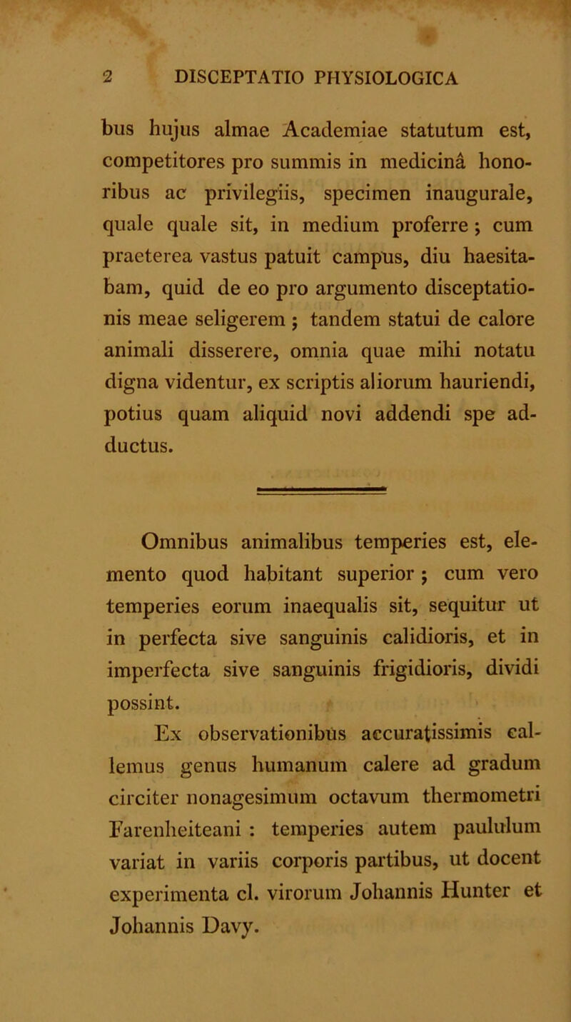 bus hujus almae Academiae statutum est, competitores pro summis in medicina hono- ribus ac privilegiis, specimen inaugurale, quale quale sit, in medium proferre ; cum praeterea vastus patuit campns, diu haesita- bam, quid de eo pro argumento disceptatio- nis meae seligerem ; tandem statui de calore animali disserere, omnia quae mihi notatu digna videntur, ex scriptis aliorum hauriendi, potius quam aliquid novi addendi spe ad- ductus. Omnibus animalibus temperies est, ele- mento quod habitant superior j cum vero temperies eorum inaequalis sit, sequitur ut in perfecta sive sanguinis calidioris, et in imperfecta sive sanguinis frigidioris, dividi possint. Ex observationibus accuratissimis cal- lemus genus humanum calere ad gradum circiter nonagesimum octavum thermometri Farenheiteani : temperies autem paululum variat in variis corporis partibus, ut docent experimenta cl. virorum Johannis Hunter et Johannis Davy.