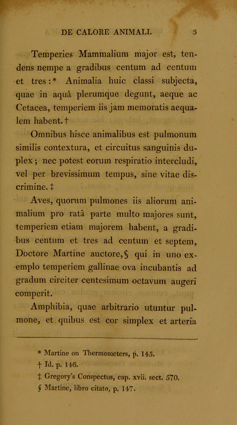 Temperies Mammalium major est, ten- dens nempe a gradibus centum ad centum et tres:* * * § Animalia huic classi subjecta, quae in aqua plerumque degunt, aeque ac Cetacea, temperiem iis jam memoratis aequa- lem habent, t Omnibus hisce animalibus est pulmonum similis contextura, et circuitus sanguinis du- plex ; nec potest eorum respiratio intercludi, vel per brevissimum tempus, sine vitae dis- crimine. t Aves, quorum pulmones iis aliorum ani- malium pro rata parte multo majores sunt, temperiem etiam majorem habent, a gradi- bus centum et tres ad centum et septem, Doctore Martine auctore, § qui in uno ex- emplo temperiem gallinae ova incubantis ad gradum circiter centesimum octavum augeri eomperit. Amphibia, quae arbitrario utuntur pul- mone, et quibus est cor simplex et arteria * Martine on Thermometers, p. 145. f Id. p. 146. t Gregorys Conspectus, cap. xvii. sect. 570. § Martine, libro citato, p. 147.