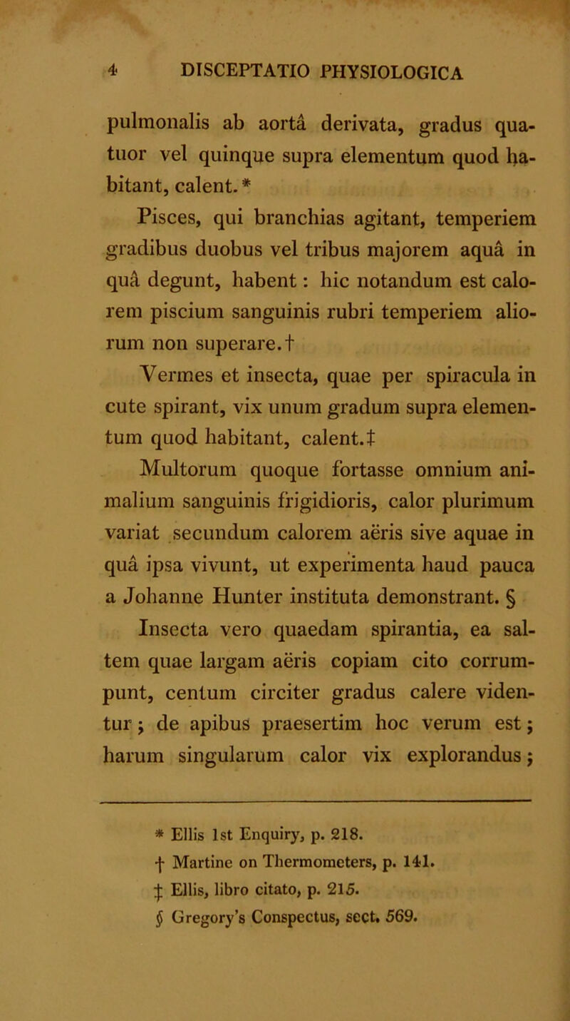 pulmonalis ab aorta derivata, gradus qua- tuor vel quinque supra elementum quod ha- bitant, calent. * * * § Pisces, qui branchias agitant, temperiem gradibus duobus vel tribus majorem aqua in quA, degunt, habent: hic notandum est calo- rem piscium sanguinis rubri temperiem alio- rum non superare, t Vermes et insecta, quae per spiracula in cute spirant, vix unum gradum supra elemen- tum quod habitant, calent, t Multorum quoque fortasse omnium ani- malium sanguinis frigidioris, calor plurimum variat secundum calorem aeris sive aquae in qua ipsa vivunt, ut experimenta haud pauca a Johanne Hunter instituta demonstrant. § Insecta vero quaedam spirantia, ea sal- tem quae largam aeris copiam cito corrum- punt, centum circiter gradus calere viden- tur j de apibus praesertim hoc verum est; harum singularum calor vix explorandus; * Eliis Ist Enquiry, p. 218. f Martine on Thermometers, p. 141. :j; Eliis, libro citato, p. 215. § Gregory’s Conspectus, sect, 569.