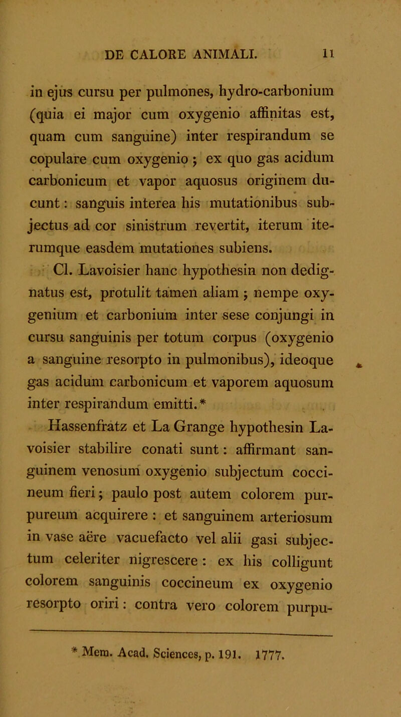 in ejus cursu per pulmones, hydro-carboniuin (quia ei major cum oxygenio affinitas est, quam cum sanguine) inter respirandum se copulare cum oxygenio ; ex quo gas acidum carbonicum et vapor aquosus originem du- cunt : sanguis interea his mutationibus sub- jectus ad cor sinistrum revertit, iterum ite- rumque easdem mutationes subiens. Cl. Lavoisier hanc hypothesin non dedig- natus est, protulit tamen aliam j nempe oxy- genium et carbonium inter sese conjungi in cursu sanguinis per totum corpus (oxygenio a sanguine resorpto in pulmonibus), ideoque gas acidum carbonicum et vaporem aquosum inter respirandum emitti.* Hassenfratz et La Grange hypothesin La- voisier stabilire conati sunt: affirmant san- guinem venosum oxygenio subjectum cocci- neum fieri; paulo post autem colorem pur- pureum acquirere : et sanguinem arteriosum in vase aere vacuefacto vel alii gasi subjec- tum celeriter nigrescere: ex his colligunt colorem sanguinis coccineum ex oxygenio resorpto oriri: contra vero colorem purpu- * Mera. Acad. Sciences, p. 191. 1777.